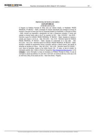 Terça-feira, 13 de Outubro de 2015 | Edição N° 673 | Cardeno I
Documento assinado digitalmente conforme MP nº 2.200-2 de 24/08/2001, que institui a Infraestrutura de Chaves Públicas Brasileira - ICP-Brasil.
57
PREFEITURA MUNICIPAL DE ILHÉUS
13.672.5970001-62
AVISO DE LICITAÇÃO
O Pregoeiro da Prefeitura Municipal de Ilhéus avisa que realizará licitação, na Modalidade: PREGÃO
PRESENCIAL: Nº 089/2015 – Objeto: Contratação de empresa especializada para prestação de serviços de
Produção e Execução de Evento para Final do Campeonato Brasileiro de Paratriathlon, no Município de Ilhéus
– Bahia, incluindo sua organização e planejamento com toda a infraestrutura necessária. O evento será
realizado na Avenida Soares Lopes no dia 07 de novembro de 2015. - Data: 23/10/2015 - Hora 09:00 –
Patrimônio Liquido R$ 10.000,00; PREGÃO PRESENCIAL: Nº 086/2015 – Objeto: Aquisição de materiais e
utensílio para limpeza e cal em pó. - Data: 04/11/2015 - Hora 14:30 – Patrimônio líquido R$ 49.000,00;
PREGÃO PRESENCIAL: Nº 092/2015 – Objeto: Aquisição de condicionador de ar (tipo Split). - Data:
05/11/2015 - Hora 14:30 – Patrimônio líquido R$ 30.000,00 e PREGÃO PRESENCIAL: Nº 085/2015 – Objeto:
Aquisição e instalação de equipamentos sonoros, iluminação, poltronas e material acústico, para atender as
demandas da Secretaria de Cultura. - Data: 06/11/2015 - Hora 14:00 – Patrimônio líquido R$ 54.500,00 –
Local: Anexo de Secretarias, situada na Rua Santos Dumont, SN – 5º andar, na sala de Licitação. Os
interessados poderão obter o Edital no Portal da Transparência http://transparencia.ilheus.ba.gov.br, no link
Licitações e outras informações no Anexo de Secretarias da Prefeitura Municipal de Ilhéus, na sala de
LICITAÇÃO ou através dos telefones (73) 3234 3541 e 3234 3539, nos horários de 08:30 às 12:00 e das 13:30
às 18:00 horas. Ilhéus, 09 de outubro de 2015. – Silvan Silva Oliveira – Pregoeiro.
.
 