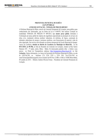 Terça-feira, 13 de Outubro de 2015 | Edição N° 673 | Cardeno I
Documento assinado digitalmente conforme MP nº 2.200-2 de 24/08/2001, que institui a Infraestrutura de Chaves Públicas Brasileira - ICP-Brasil.
58
PREFEITURA MUNICIPAL DE ILHÉUS
13.672.597/0001-62
AVISO DE LICITAÇÃO – TOMADA DE PREÇOS 009/2015
A Prefeitura Municipal de Ilhéus, através da Comissão Permanente de Licitação, torna público para
conhecimento dos interessados, que na forma da Lei nº 8.666/93, fará realizar Licitação na
modalidade TOMADA DE PREÇOS Nº 009/2015, tipo menor preço global, destinada à
Contratação por preço global de empresa de engenharia especializada na prestação de serviços em
obras civis, instalações elétricas prediais/ industriais, de telefonia, de lógica, construção de
tubulação subterrânea de energia e estruturas metálicas, com fornecimento de material e mão de
obra capacitada. Este serviço será efetuado na reforma emergencial da Escola Municipal do Iguape-
Anexo de Carobeira, situada no distrito de Carobeira no Município de Ilhéus-BA, no dia
05/11/2015, às 09:30h, na Sala de Reuniões da Comissão de Licitação, situada na Rua Santos
Dumont, S/N – 5º andar, centro, Ilhéus – Bahia. Os interessados poderão obter o Edital e seus
anexos no Portal da Transparência endereço http://transparencia.ilheus.ba.gov.br/ no link
Licitações. Outras informações no Anexo de Secretarias da Prefeitura Municipal de Ilhéus, na sala
de LICITAÇÃO, ou telefones (73) 3234 3539 e 3234 3541, Fax-3234-3545 ou
email:licitacaopmiilheus@gmail.com no horário de 08:30 às 12:00h e 14:00 as 18:00h Ilhéus-Bahia,
09 outubro de 2015. – Roberto Antônio Oliveira Freitas – Presidente da Comissão Permanente de
Licitação.
 