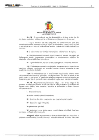 Terça-feira, 13 de Outubro de 2015 | Edição N° 673 | Cardeno I
Documento assinado digitalmente conforme MP nº 2.200-2 de 24/08/2001, que institui a Infraestrutura de Chaves Públicas Brasileira - ICP-Brasil.
6
ESTADO DA BAHIA
PREFEITURA MUNICIPAL DE ILHÉUS
GABINETE DO PREFEITO
Art. 18 - A concessão de uso das áreas públicas de lazer e das vias de
circulação poderá ser total ou parcial em loteamentos já existentes, desde que:
I - haja a anuência de 50% (cinquenta por cento) mais 01 (um) dos
moradores dos lotes inseridos na porção objeto do fechamento, computando-se para
o percentual retro o voto de uma unidade familiar, e não a quantidade de lotes dos
mesmos;
II - o fechamento não venha a interromper o sistema viário da região;
III - os equipamentos urbanos institucionais não possam ser objeto de
fechamento, sendo considerados comunitários os equipamentos públicos de
educação, cultura, saúde, lazer e similares;
IV - sejam obedecidas, no que couber, as exigências constantes desta lei.
§ 1º - Os loteamentos que foram fechados sem a devida concessão de uso
das áreas públicas, e estiverem em situação irregular, deverão enquadrar-se nas
exigências constantes desta lei.
§ 2º - Os loteamentos que se enquadrarem no parágrafo anterior terão
180 (cento e oitenta) dias de prazo para sua regularização, sob pena de aplicação de
multa igual a R$ 100,00 por m² de terreno, a cada proprietário de lote pertencente ao
loteamento, por dia de permanência em situação irregular, após o prazo estipulado.
Art. 19 - As penalidades previstas no artigo 12 e § 2º do artigo 18 da
presente lei serão processadas através de Auto de Infração e Multa que deverá ser
lavrado com clareza, sem omissões, ressalvas e entrelinhas e deverá constar
obrigatoriamente:
I - data da lavratura;
II - nome e localização do loteamento;
III - descrição dos fatos e elementos que caracterizam a infração;
IV - dispositivo legal infringido;
V - penalidade aplicável;
VI - assinatura, nome legível, cargo e matrícula da autoridade fiscal que
constatou a infração e lavrou o auto.
Parágrafo único - Após a lavratura do Auto de Infração, será instaurado o
processo administrativo contra o infrator, providenciando-se, se ainda não tiver
 