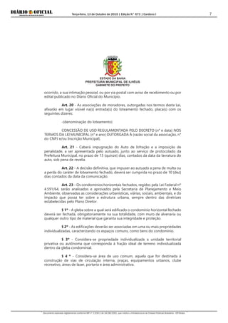 Terça-feira, 13 de Outubro de 2015 | Edição N° 673 | Cardeno I
Documento assinado digitalmente conforme MP nº 2.200-2 de 24/08/2001, que institui a Infraestrutura de Chaves Públicas Brasileira - ICP-Brasil.
7
ESTADO DA BAHIA
PREFEITURA MUNICIPAL DE ILHÉUS
GABINETE DO PREFEITO
ocorrido, a sua intimação pessoal, ou por via postal com aviso de recebimento ou por
edital publicado no Diário Oficial do Município.
Art. 20 - As associações de moradores, outorgadas nos termos desta Lei,
afixarão em lugar visível na(s) entrada(s) do loteamento fechado, placa(s) com os
seguintes dizeres:
-(denominação do loteamento)
CONCESSÃO DE USO REGULAMENTADA PELO DECRETO (n° e data) NOS
TERMOS DA LEI MUNICIPAL (n° e ano) OUTORGADA À (razão social da associação, n°
do CNPJ e/ou Inscrição Municipal).
Art. 21 - Caberá impugnação do Auto de Infração e a imposição de
penalidade, a ser apresentada pelo autuado, junto ao serviço de protocolado da
Prefeitura Municipal, no prazo de 15 (quinze) dias, contados da data da lavratura do
auto, sob pena de revelia.
Art. 22 - A decisão definitiva, que impuser ao autuado a pena de multa ou
a perda do caráter de loteamento fechado, deverá ser cumprida no prazo de 10 (dez)
dias contados da data da comunicação.
Art. 23 - Os condomínios horizontais fechados, regidos pela Lei Federal nº
4.591/64, serão analisados e aprovados pela Secretaria de Planejamento e Meio
Ambiente, observadas as considerações urbanísticas, viárias, sociais, ambientais, e do
impacto que possa ter sobre a estrutura urbana, sempre dentro das diretrizes
estabelecidas pelo Plano Diretor.
§ 1º - A gleba sobre a qual será edificado o condomínio horizontal fechado
deverá ser fechada, obrigatoriamente na sua totalidade, com muro de alvenaria ou
qualquer outro tipo de material que garanta sua integridade e proteção.
§ 2º - As edificações deverão ser associadas em uma ou mais propriedades
individualizadas, caracterizando os espaços comuns, como bens do condomínio.
§ 3º - Considera-se propriedade individualizada a unidade territorial
privativa ou autônoma que corresponda à fração ideal de terreno individualizada
dentro da gleba condominial.
§ 4 º - Considera-se área de uso comum, aquela que for destinada à
construção de vias de circulação interna, praças, equipamentos urbanos, clube
recreativo, áreas de lazer, portaria e área administrativa.
 