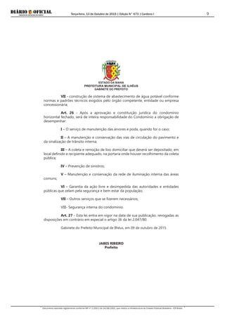 Terça-feira, 13 de Outubro de 2015 | Edição N° 673 | Cardeno I
Documento assinado digitalmente conforme MP nº 2.200-2 de 24/08/2001, que institui a Infraestrutura de Chaves Públicas Brasileira - ICP-Brasil.
9
ESTADO DA BAHIA
PREFEITURA MUNICIPAL DE ILHÉUS
GABINETE DO PREFEITO
VII - construção de sistema de abastecimento de água potável conforme
normas e padrões técnicos exigidos pelo órgão competente, entidade ou empresa
concessionária;
Art. 26 - Após a aprovação e constituição jurídica do condomínio
horizontal fechado, será de inteira responsabilidade do Condomínio a obrigação de
desempenhar:
I – O serviço de manutenção das árvores e poda, quando for o caso;
II – A manutenção e conservação das vias de circulação do pavimento e
da sinalização de trânsito interna;
III – A coleta e remoção de lixo domiciliar que deverá ser depositado, em
local definido e recipiente adequado, na portaria onde houver recolhimento da coleta
pública;
IV – Prevenção de sinistros;
V – Manutenção e conservação da rede de iluminação interna das áreas
comuns;
VI – Garantia da ação livre e desimpedida das autoridades e entidades
públicas que zelam pela segurança e bem estar da população;
VII – Outros serviços que se fizerem necessários;
VIII- Segurança interna do condomínio.
Art. 27 - Esta lei entra em vigor na data de sua publicação, revogadas as
disposições em contrário em especial o artigo 36 da lei 2.047/80.
Gabinete do Prefeito Municipal de Ilhéus, em 09 de outubro de 2015.
JABES RIBEIRO
Prefeito
 