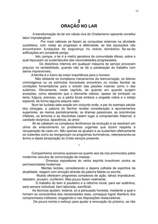 10

2
ORAÇÃO NO LAR
A transformação do lar em célula viva do Cristianismo operante constitui
labor impostergável.
Por mais valiosas se façam as conquistas externas na atividade
quotidiana, com vistas ao progresso e àfelicidade, se tais aquisições não
encontrarem fundações de segurança no reduto doméstico far-se-ão
edificações em constante perigo.
Isto, porque, o lar é a matriz geradora da comunidade ditosa, sobre o
qual repousam os sustentáculos das nacionalidades progressistas.
Os distúrbios internos em qualquer máquina de serviço provocam
prejuízo na rentabilidade, quando não se dá a paralisação do trabalho com
danos imprevisíveis.
A família é o fulcro da maior importância para o homem.
Não obstante os complexos mecanismos da reencarnação, os fatores
criminógenos ou os estímulos honoráveis encontram no núcleo familiar as
condições fomentadoras para o eclodir das paixões insanas como o das
sublimes. Obviamente, neste capítulo, de quando em quando surgem
exceções, como atestando que o diamante valioso, apesar de tombado na
lama, fulgura, precioso, ou a pedra bruta embora o engaste nobre e o estojo
especial, de forma alguma adquire valor.
Num lar lucilado pela oração em conjunto onde, a par do exemplo salutar
dos cônjuges, a palavra do Senhor recebe consideração e apontamentos
superiores, ao menos periodicamente, os dramas passionais, as ocorréncias
infelizes, os temores e as discórdias cedem lugar à compreensão fraternal, à
caridade recíproca, àpaciência, ao amor.
Ali se caldeiam os complexos fenômenos da evolução e se resolvem em
clima de entendimento os problemas urgentes que dizem respeito à
recuperação de cada um. Não apenas se ajustam e se sustentam afetivamente
os nubentes como se reorganizam os programas iluminativos, retemperando-se
ânimo e ideais àinspiração do Cristo sempre presente.
*
Companheiros sinceros queixam-se quanto aos da nos promovidos pelos
modernos veículos de comunicação de massas.
Diversos expositores do verbo espírita invectivam contra as
permissividades hodiernas.
Mentes lúcidas, considerando a áspera colheita de espinhos da
atualidade, reagem com emoção através da palavra falada ou escrita.
Muitos oferecem programas complexos de ação, talvez impraticável,
debatem, acusam, vociferam. Mas pouco fazem realmente.
O trabalho do bem é paulatino e a reforma moral, para ser autêntica,
será sempre individual, bem laborada, sacrificial.
As técnicas ajudam, todavia, só a persuasão honesta, mediante a qual o
homem se conscientiza das necessidades reais, consegue lograr libertá-lo dos
compromissos inditosos, engajando-o nas disposições restauradoras.
De pouca monta o esforço para ajudar a renovação do próximo, se não

 