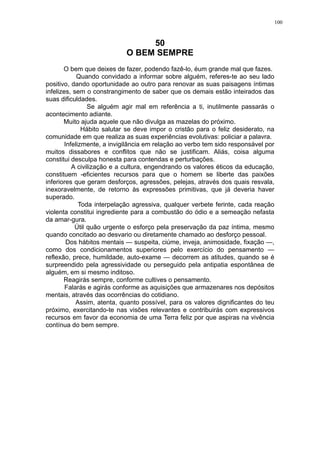 100

50
O BEM SEMPRE
O bem que deixes de fazer, podendo fazê-lo, éum grande mal que fazes.
Quando convidado a informar sobre alguém, referes-te ao seu lado
positivo, dando oportunidade ao outro para renovar as suas paisagens íntimas
infelizes, sem o constrangimento de saber que os demais estão inteirados das
suas dificuldades.
Se alguém agir mal em referência a ti, inutilmente passarás o
acontecimento adiante.
Muito ajuda aquele que não divulga as mazelas do próximo.
Hábito salutar se deve impor o cristão para o feliz desiderato, na
comunidade em que realiza as suas experiências evolutivas: policiar a palavra.
Infelizmente, a invigilância em relação ao verbo tem sido responsável por
muitos dissabores e conflitos que não se justificam. Aliás, coisa alguma
constitui desculpa honesta para contendas e perturbações.
A civilização e a cultura, engendrando os valores éticos da educação,
constituem -eficientes recursos para que o homem se liberte das paixões
inferiores que geram desforços, agressões, pelejas, através dos quais resvala,
inexoravelmente, de retorno às expressões primitivas, que já deveria haver
superado.
Toda interpelação agressiva, qualquer verbete ferinte, cada reação
violenta constitui ingrediente para a combustão do ódio e a semeação nefasta
da amar-gura.
Útil quão urgente o esforço pela preservação da paz íntima, mesmo
quando concitado ao desvario ou diretamente chamado ao desforço pessoal.
Dos hábitos mentais — suspeita, ciúme, inveja, animosidade, fixação —,
como dos condicionamentos superiores pelo exercício do pensamento —
reflexão, prece, humildade, auto-exame — decorrem as atitudes, quando se é
surpreendido pela agressividade ou perseguido pela antipatia espontânea de
alguém, em si mesmo inditoso.
Reagirás sempre, conforme cultives o pensamento.
Falarás e agirás conforme as aquisições que armazenares nos depósitos
mentais, através das ocorrências do cotidiano.
Assim, atenta, quanto possível, para os valores dignificantes do teu
próximo, exercitando-te nas visões relevantes e contribuirás com expressivos
recursos em favor da economia de uma Terra feliz por que aspiras na vivência
contínua do bem sempre.

 