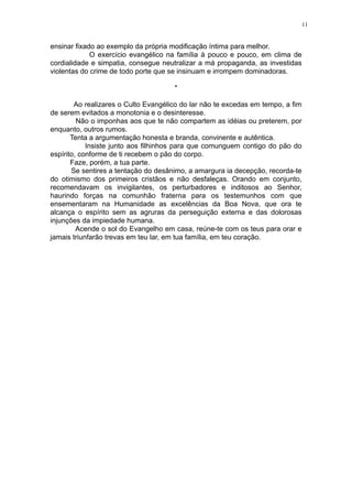 11

ensinar fixado ao exemplo da própria modificação íntima para melhor.
O exercício evangélico na família à pouco e pouco, em clima de
cordialidade e simpatia, consegue neutralizar a má propaganda, as investidas
violentas do crime de todo porte que se insinuam e irrompem dominadoras.
*
Ao realizares o Culto Evangélico do lar não te excedas em tempo, a fim
de serem evitados a monotonia e o desinteresse.
Não o imponhas aos que te não compartem as idéias ou preterem, por
enquanto, outros rumos.
Tenta a argumentação honesta e branda, convinente e autêntica.
Insiste junto aos filhinhos para que comunguem contigo do pão do
espírito, conforme de ti recebem o pão do corpo.
Faze, porém, a tua parte.
Se sentires a tentação do desânimo, a amargura ia decepção, recorda-te
do otimismo dos primeiros cristãos e não desfaleças. Orando em conjunto,
recomendavam os invigilantes, os perturbadores e inditosos ao Senhor,
haurindo forças na comunhão fraterna para os testemunhos com que
ensementaram na Humanidade as excelências da Boa Nova, que ora te
alcança o espírito sem as agruras da perseguição externa e das dolorosas
injunções da impiedade humana.
Acende o sol do Evangelho em casa, reúne-te com os teus para orar e
jamais triunfarão trevas em teu lar, em tua família, em teu coração.

 