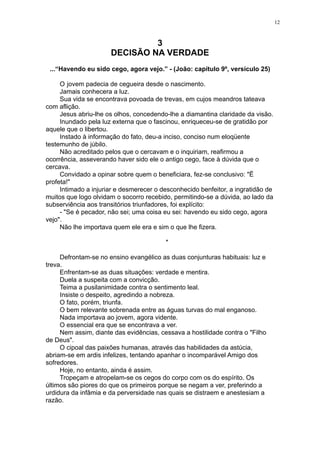 12

3
DECISÃO NA VERDADE
...“Havendo eu sido cego, agora vejo.” - (João: capítulo 9º, versículo 25)
O jovem padecia de cegueira desde o nascimento.
Jamais conhecera a luz.
Sua vida se encontrava povoada de trevas, em cujos meandros tateava
com aflição.
Jesus abriu-lhe os olhos, concedendo-lhe a diamantina claridade da visão.
Inundado pela luz externa que o fascinou, enriqueceu-se de gratidão por
aquele que o libertou.
Instado à informação do fato, deu-a inciso, conciso num eloqüente
testemunho de júbilo.
Não acreditado pelos que o cercavam e o inquiriam, reafirmou a
ocorrência, asseverando haver sido ele o antigo cego, face à dúvida que o
cercava.
Convidado a opinar sobre quem o beneficiara, fez-se conclusivo: "Ë
profeta!"
Intimado a injuriar e desmerecer o desconhecido benfeitor, a ingratidão de
muitos que logo olvidam o socorro recebido, permitindo-se a dúvida, ao lado da
subserviência aos transitórios triunfadores, foi explícito:
- "Se é pecador, não sei; uma coisa eu sei: havendo eu sido cego, agora
vejo".
Não lhe importava quem ele era e sim o que lhe fizera.
*
Defrontam-se no ensino evangélico as duas conjunturas habituais: luz e
treva.
Enfrentam-se as duas situações: verdade e mentira.
Duela a suspeita com a convicção.
Teima a pusilanimidade contra o sentimento leal.
Insiste o despeito, agredindo a nobreza.
O fato, porém, triunfa.
O bem relevante sobrenada entre as águas turvas do mal enganoso.
Nada importava ao jovem, agora vidente.
O essencial era que se encontrava a ver.
Nem assim, diante das evidências, cessava a hostilidade contra o "Filho
de Deus".
O cipoal das paixões humanas, através das habilidades da astúcia,
abriam-se em ardis infelizes, tentando apanhar o incomparável Amigo dos
sofredores.
Hoje, no entanto, ainda é assim.
Tropeçam e atropelam-se os cegos do corpo com os do espírito. Os
últimos são piores do que os primeiros porque se negam a ver, preferindo a
urdidura da infâmia e da perversidade nas quais se distraem e anestesiam a
razão.

 