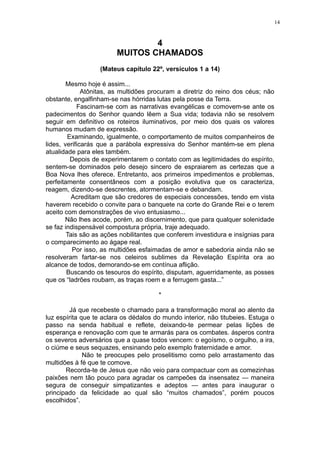 14

4
MUITOS CHAMADOS
(Mateus capítulo 22º, versículos 1 a 14)
Mesmo hoje é assim...
Atônitas, as multidões procuram a diretriz do reino dos céus; não
obstante, engalfinham-se nas hórridas lutas pela posse da Terra.
Fascinam-se com as narrativas evangélicas e comovem-se ante os
padecimentos do Senhor quando lêem a Sua vida; todavia não se resolvem
seguir em definitivo os roteiros iluminativos, por meio dos quais os valores
humanos mudam de expressão.
Examinando, igualmente, o comportamento de muitos companheiros de
lides, verificarás que a parábola expressiva do Senhor mantém-se em plena
atualidade para eles também.
Depois de experimentarem o contato com as legitimidades do espírito,
sentem-se dominados pelo desejo sincero de espraiarem as certezas que a
Boa Nova lhes oferece. Entretanto, aos primeiros impedimentos e problemas,
perfeitamente consentâneos com a posição evolutiva que os caracteriza,
reagem, dizendo-se descrentes, atormentam-se e debandam.
Acreditam que são credores de especiais concessões, tendo em vista
haverem recebido o convite para o banquete na corte do Grande Rei e o terem
aceito com demonstrações de vivo entusiasmo...
Não lhes acode, porém, ao discernimento, que para qualquer solenidade
se faz indispensável compostura própria, traje adequado.
Tais são as ações nobilitantes que conferem investidura e insígnias para
o comparecimento ao ágape real.
Por isso, as multidões esfaimadas de amor e sabedoria ainda não se
resolveram fartar-se nos celeiros sublimes da Revelação Espírita ora ao
alcance de todos, demorando-se em contínua aflição.
Buscando os tesouros do espírito, disputam, aguerridamente, as posses
que os “ladrões roubam, as traças roem e a ferrugem gasta...”
*
Já que recebeste o chamado para a transformação moral ao alento da
luz espírita que te aclara os dédalos do mundo interior, não titubeies. Estuga o
passo na senda habitual e reflete, deixando-te permear pelas lições de
esperança e renovação com que te armarás para os combates. ásperos contra
os severos adversários que a quase todos vencem: o egoísmo, o orgulho, a ira,
o ciúme e seus sequazes, ensinando pelo exemplo fraternidade e amor.
Não te preocupes pelo proselitismo como pelo arrastamento das
multidões à fé que te comove.
Recorda-te de Jesus que não veio para compactuar com as comezinhas
paixões nem tão pouco para agradar os campeões da insensatez — maneira
segura de conseguir simpatizantes e adeptos — antes para inaugurar o
principado da felicidade ao qual são “muitos chamados”, porém poucos
escolhidos”.

 