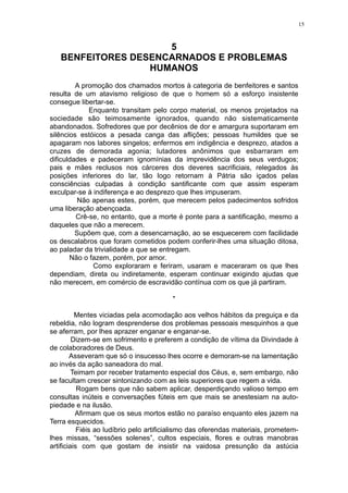 15

5
BENFEITORES DESENCARNADOS E PROBLEMAS
HUMANOS
A promoção dos chamados mortos à categoria de benfeitores e santos
resulta de um atavismo religioso de que o homem só a esforço insistente
consegue libertar-se.
Enquanto transitam pelo corpo material, os menos projetados na
sociedade são teimosamente ignorados, quando não sistematicamente
abandonados. Sofredores que por decênios de dor e amargura suportaram em
silêncios estóicos a pesada canga das aflições; pessoas humildes que se
apagaram nos labores singelos; enfermos em indigência e desprezo, atados a
cruzes de demorada agonia; lutadores anônimos que esbarraram em
dificuldades e padeceram ignomínias da imprevidência dos seus verdugos;
pais e mães reclusos nos cárceres dos deveres sacrificiais, relegados às
posições inferiores do lar, tão logo retornam à Pátria são içados pelas
consciências culpadas à condição santificante com que assim esperam
exculpar-se à indiferença e ao desprezo que lhes impuseram.
Não apenas estes, porém, que merecem pelos padecimentos sofridos
uma liberação abençoada.
Crê-se, no entanto, que a morte é ponte para a santificação, mesmo a
daqueles que não a merecem.
Supõem que, com a desencarnação, ao se esquecerem com facilidade
os descalabros que foram cometidos podem conferir-lhes uma situação ditosa,
ao paladar da trivialidade a que se entregam.
Não o fazem, porém, por amor.
Como exploraram e feriram, usaram e maceraram os que lhes
dependiam, direta ou indiretamente, esperam continuar exigindo ajudas que
não merecem, em comércio de escravidão contínua com os que já partiram.
*
Mentes viciadas pela acomodação aos velhos hábitos da preguiça e da
rebeldia, não logram desprenderse dos problemas pessoais mesquinhos a que
se aferram, por lhes aprazer enganar e enganar-se.
Dizem-se em sofrimento e preferem a condição de vítima da Divindade à
de colaboradores de Deus.
Asseveram que só o insucesso lhes ocorre e demoram-se na lamentação
ao invés da ação saneadora do mal.
Teimam por receber tratamento especial dos Céus, e, sem embargo, não
se facultam crescer sintonizando com as leis superiores que regem a vida.
Rogam bens que não sabem aplicar, desperdiçando valioso tempo em
consultas inúteis e conversações fúteis em que mais se anestesiam na autopiedade e na ilusão.
Afirmam que os seus mortos estão no paraíso enquanto eles jazem na
Terra esquecidos.
Fiéis ao ludíbrio pelo artificialismo das oferendas materiais, prometemlhes missas, “sessões solenes”, cultos especiais, flores e outras manobras
artificiais com que gostam de insistir na vaidosa presunção da astúcia

 