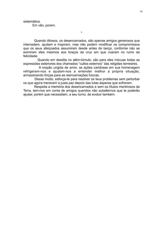 16

sistemática.
Em vão, porem.
*
Quando ditosos, os desencarnados, são apenas amigos generosos que
intercedem, ajudam e inspiram, mas não podem modificar os compromissos
que os seus afeiçoados assumiram desde antes do berço, conforme não se
eximiram eles mesmos aos braços da cruz em que voaram no rumo da
felicidade.
Quando em desdita no além-túmulo, são para eles inócuas todas as
expressões exteriores dos chamados “cultos externos” das religiões terrestres.
A oração ungida de amor, as ações caridosas em sua homenagem
refrigeram-nos e ajudam-nos a entender melhor a própria situação,
armazenando forças para as reencarnações futuras.
Desse modo, esforça-te para resolver os teus problemas sem perturbar
os que agora merecem a justa paz depois das lutas ásperas que sofreram.
Respeita a memória dos desencarnados e sem os títulos mentirosos da
Terra, tem-nos em conta de amigos queridos não subalternos que te poderão
ajudar, porém que necessitam, a seu turno, de evoluir também.

 