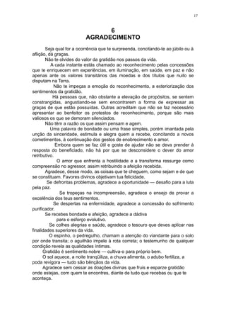 17

6
AGRADECIMENTO
Seja qual for a ocorrência que te surpreenda, concitando-te ao júbilo ou à
aflição, dá graças.
Não te olvides do valor da gratidão nos passos da vida.
A cada instante estás chamado ao reconhecimento pelas concessões
que te enriquecem em experiências, em iluminação, em saúde, em paz e não
apenas ante os valores transitários das moedas e dos títulos que nuito se
disputam na Terra.
Não te impeças a emoção do reconhecimento, a exteriorização dos
sentimentos da gratidão.
Há pessoas que, não obstante a elevação de propósitos, se sentem
constrangidas, angustiando-se sem encontrarem a forma de expressar as
graças de que estão possuídas. Outras acreditam que não se faz necessário
apresentar ao benfeitor os protestos de reconhecimento, porque são mais
valiosos os que se demoram silenciados.
Não têm a razão os que assim pensam e agem.
Uma palavra de bondade ou uma frase simples, porém imantada pela
unção da sinceridade, estimula e alegra quem a recebe, concitando a novos
cometimentos, à continuação dos gestos de enobrecimento e amor.
Embora quem se faz útil e goste de ajudar não se deva prender à
resposta do beneficiado, não há por que se desconsidere o dever do amor
retributivo.
O amor que enfrenta a hostilidade e a transforma ressurge como
compreensão no agressor, assim retribuindo a afeição recebida.
Agradece, desse modo, as coisas que te cheguem, como sejam e de que
se constituam. Favores divinos objetivam tua felicidade.
Se defrontas problemas, agradece a oportunidade — desafio para a luta
pela paz.
Se tropeças na incompreensão, agradece o ensejo de provar a
excelência dos teus sentimentos.
Se despertas na enfermidade, agradece a concessão do sofrimento
purificador.
Se recebes bondade e afeição, agradece a dádiva
para o esforço evolutivo.
Se colhes alegrias e saúde, agradece o tesouro que deves aplicar nas
finalidades superiores da vida.
O espinho, o pedregulho, chamam a atenção do viandante para o solo
por onde transita; o aguilhão impele à rota correta; o testemunho de qualquer
condição revela as qualidades íntimas.
Gratidão é sentimento nobre — cultiva-o para próprio bem.
O sol aquece, a noite tranqüiliza, a chuva alimenta, o adubo fertiliza, a
poda revigora — tudo são bênçãos da vida.
Agradece sem cessar as doações divinas que fruis e esparze gratidão
onde estejas, com quem te encontres, diante de tudo que recebas ou que te
aconteça.

 