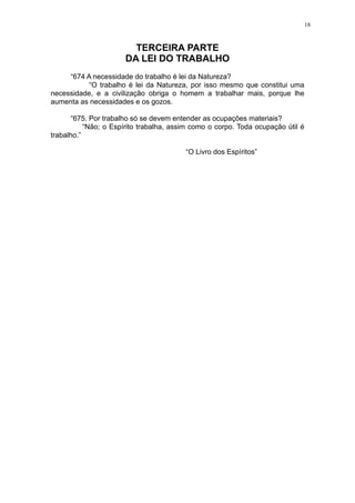 18

TERCEIRA PARTE
DA LEI DO TRABALHO
“674 A necessidade do trabalho é lei da Natureza?
“O trabalho é lei da Natureza, por isso mesmo que constitui uma
necessidade, e a civilização obriga o homem a trabalhar mais, porque lhe
aumenta as necessidades e os gozos.
“675. Por trabalho só se devem entender as ocupações materiais?
“Não; o Espírito trabalha, assim como o corpo. Toda ocupação útil é
trabalho.”
“O Livro dos Espíritos”

 