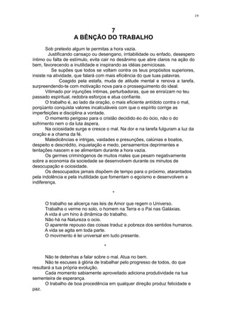 19

7
A BÊNÇÃO DO TRABALHO
Sob pretexto algum te permitas a hora vazia.
Justificando cansaço ou desengano, irritabilidade ou enfado, desespero
íntimo ou falta de estímulo, evita cair no desânimo que abre claros na ação do
bem, favorecendo a inutilidade e inspirando as idéias perniciosas.
Se supões que todos se voltam contra os teus propósitos superiores,
insiste na atividade, que falará com mais eficiência do que tuas palavras.
Coagido pela estafa, muda de atitude mental e renova a tarefa,
surpreendendo-te com motivação nova para o prosseguimento do ideal.
Vitimado por injunções íntimas, perturbadoras, que se enraízam no teu
passado espiritual, redobra esforços e atua confiante.
O trabalho é, ao lado da oração, o mais eficiente antídoto contra o mal,
porqüanto conquista valores incalculáveis com que o espírito corrige as
imperfeições e disciplina a vontade.
O momento perigoso para o cristão decidido éo do ócio, não o do
sofrimento nem o da luta áspera.
Na ociosidade surge e cresce o mal. Na dor e na tarefa fulguram a luz da
oração e a chama da fé.
Maledicências e intrigas, vaidades e presunções, calúnias e boatos,
despeito e descrédito, inquietação e medo, pensamentos deprimentes e
tentações nascem e se alimentam durante a hora vazia.
Os germes criminógenos de muitos males que pesam negativamente
sobre a economia da sociedade se desenvolvem durante os minutos de
desocupação e ociosidade.
Os desocupados jamais dispõem de tempo para o próximo, atarantados
pela indolência e pela inutilidade que fomentam o egoísmo e desenvolvem a
indiferença.
*
O trabalho se alicerça nas leis de Amor que regem o Universo.
Trabalha o verme no solo, o homem na Terra e o Pai nas Galáxias.
A vida é um hino à dinâmica do trabalho.
Não há na Natureza o ocio.
O aparente repouso das coisas traduz a pobreza dos sentidos humanos.
A vida se agita em toda parte.
O movimento é lei universal em tudo presente.
*
Não te detenhas a falar sobre o mal. Atua no bem.
Não te escuses à glória de trabalhar pelo progresso de todos, do que
resultará a tua própria evolução.
Cada momento sabiamente aproveitado adiciona produtividade na tua
sementeira de esperança.
O trabalho de boa procedência em qualquer direção produz felicidade e
paz.

 