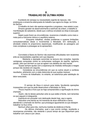 21

8
TRABALHO DE ÚLTIMA HORA
A pretexto de cansaço ou necessidade urgente de repouso, não
postergues a ensancha abençoada do trabalho que agora te chega, na Vinha
do Senhor.
O trabalho do bem não apenas engendra o progresso, mas estatui a paz.
Dínamo gerador do desenvolvimento e estímulo da ordem, o trabalho é
manifestação de sabedoria, desde que o esforço encetado se dirija à execução
superior.
Sejam quais forem as circunstâncias, reverencia o trabalho como meio e
meta para a harmonia íntima e o equilíbrio externo.
Enquanto trabalhas, olvidas problemas e superas limitações,
consubstancializas ideais e incrementas a felicidade. Em retribuição, a
atividade ordeira te proporciona esperanças, modificando as paisagens por
mais complexas e pressagas se te apresentem.
*
Convidado à Seara do Senhor não examines dificuldades nem recalcitres
ante as necessidades urgentes com que depares.
Mediante a operação socorrista na lavoura dos corações, lograrás
vantajosas conquistas contra os contumazes verdugos do espírito: egoísmo,
paixão, ódio que dormem ou que se agitam nos dédalos da vida mental.
Quase sempre ajudas com a esperança de imediata retribuição e reages
porque não recebes em seguida...
Consideras as circunstâncias em que os outros atuam e conferes
resultados, arbitrando com a visão distorcida do que supões merecer.
A honra do trabalhador, no entanto, se exterioriza pela satisfação do
labor executado.
*
O serviço de Deus é comum para todos, facultando operações
incessantes com que se pode desenvolver a felicidade na Terra.
Pouco importa a hora que se haja compreendido a significação do divino
chamado.
Assim, não te deixes perturbar ante os que estão à frente, nem lamentes
os que seguem à retaguarda.
Importa-te em proceder com dedicação desde hoje, aqui e agora.
Descobre uma dentre as mil maneiras de atuar edificando e serve,
atendendo o chamado do Senhor, que prossegue aguardando os que desejam
trabalhar na Sua vinha.
Nenhum olhar para trás, nenhuma medida de distância à frente.
Os últimos chamados, qual o que ocorre contigo, receberão a
recompensa prometida, não obstante o pouco tempo de que disponham para
trabalhar com Jesus e por Jesus.

 