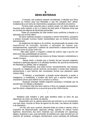 22

9
BENS MATERIAIS
A riqueza, sob qualquer aspecto considerada, é bênção que Deus
concede ao homem para sua felicidade e que lhe compete bem utilizar,
multiplicando-a em dons de misericórdia e progresso a benefício do próximo.
Torná-la oásis reduzido para o próprio prazer, em pleno deserto de
recursos onde medram a dor e a miséria de todo porte, é fraqueza moral que
se converte em algema de demorada escravidão.
Todas as concessões da Vida rendem juros conforme a direção e a
aplicação que se lhes dêem.
Os bens materiais ensejam o progresso e devem fomentá-lo, porqüanto
a própria evolução humana impõe necessidades que os homens primitivos
desconheciam.
As exigências da higiene e do conforto, da preservação da saúde e das
experiências de evolução, facultam a aplicação de valores que,
simultaneamente, organizam o sistema de crescimento e desenvolvimento do
indivíduo como do grupo onde vive.
Não cabe, porém, a ninguém o direito de usufruir, seja o que for, em
detrimento das possibilidades do próximo.
Criminosa a exploração que exaure as forças naturais e entenebrece o
caráter humano.
Desse modo, a direção que o homem dá aos recursos materiais,
mediante a aplicação egoísta ou a utilização benéfica, faz que tal se transforme
em liberdade ou grilhão, dita ou desgraça.
Administradores, que todos somos, transitoriamente, dos haveres,
enquanto na vilegiatura carnal, seremos convocados a contas para relatórios,
apresentando o que fizemos das concessões divinas que passaram pelas
nossas mãos.
O dinheiro, a propriedade, a posição social relevante, a saúde, a
inteligência, a mobilidade, a lucidez são bens que o espírito recebe como
empréstimo divino para edificar-se e construir a ventura.
Qualquer emprego malsão engendra escassez e limitação que se
transformam em aflição e desespero.
O mordomo infiel dos bens retorna à Terra na sujeição escravizadora,
que lhe cobra o desperdício ou a usura de que se fez vítima inerme.
*
Multiplica pelo trabalho e pela ação benéfica todos os bens de que
disponhas: do corpo, da mente, do espírito.
Aquinhoado com os valores perecíveis que dormem ou se movimentam
nas tuas mãos, recorda os filhos da agonia ao teu lado, nas tábuas da miséria
e do abandono...
Um dia, sem que o queiras, deixarás todas as coisas e valores, ante o
impositivo da desencarnação, seguindo contigo, apenas, os valores morais
legítimos, decorrentes dos bens materiais que converteste em esperança,
alegria, progresso e paz, qual semeador de estrelas que, após transitar por um
caminho de sombras, conseguiu transformá-lo numa via-láctea de brilhantes

 