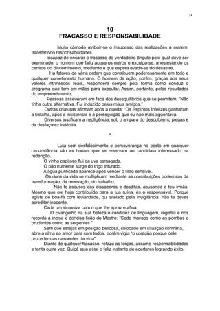 24

10
FRACASSO E RESPONSABILIDADE
Muito cômodo atribuir-se o insucesso das realizações a outrem,
transferindo responsabilidades.
Incapaz de encarar o fracasso do verdadeiro ângulo pelo qual deve ser
examinado, o homem que faliu acusa os outros e exculpa-se, anestesiando os
centros do discernimento, mediante o que espera evadir-se do desastre.
Há fatores de vária ordem que contribuem poderosamente em todo e
qualquer cometimento humano. O homem de ação, porém, graças aos seus
valores intrínsecos reais, responderá sempre pela forma como conduz o
programa que tem em mãos para executar. Assim, portanto, pelos resultados
do empreendimento;
Pessoas asseveram em face dos desequilíbrios que se permitem: “Não
tinha outra alternativa. Fui induzido pelos maus amigos.”
Outras criaturas afirmam após a queda: “Os Espíritos Infelizes ganharam
a batalha, após a insistência e a perseguição que eu não mais agüentava.
Diversos justificam a negligência, sob o amparo do desculpismo piegas e
da desfaçatez indébita.
*
Luta sem desfalecimento e perseverança no posto em qualquer
circunstância são as honras que se reservam ao candidato interessado na
redenção.
O vinho capitoso flui da uva esmagada.
O pão nutriente surge do trigo triturado.
A água purificada aparece após vencer o filtro sensível.
Os dons da vida se multiplicam mediante as contribuições poderosas da
transformação, da renovação, do trabalho.
Não te escuses dos dissabores e desditas, acusando o teu irmão.
Mesmo que ele haja contribuído para a tua ruína, és o responsável. Porque
agiste de boa-fé com leviandade, ou tutelado pela invigilância, não te deves
acreditar inocente.
Cada um sintoniza com o que lhe apraz e afina.
O Evangelho na sua beleza e candidez de linguagem, registra e nos
recorda a incisa e concisa lição do Mestre: “Sede mansos como as pombas e
prudentes como as serpentes.”
Sem que estejas em posição belicosa, colocado em situação contrária,
abre a alma ao amor para com todos, porém vigia “o coração porque dele
procedem as nascentes da vida”.
Diante de qualquer fracasso, refaze as forças, assume responsabilidades
e tenta outra vez. Quiçá seja esse o feliz instante de acertares logrando êxito.

 