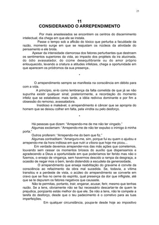 25

11
CONSIDERANDO O ARREPENDIMENTO
Por mais anestesiados se encontrem os centros do discernimento
intelectual, dia chega em que ele se instala.
Passe o tempo sob a aflicão do tóxico que perturba a faculdade da
razão, momento surge em que se reajustam os núcleos da atividade do
pensamento e ele brota.
Apesar da intensidade clamorosa dos fatores perturbantes que destroem
os sentimentos superiores da vida, ao impacto dos projéteis da ira alucinada,
do ódio avassalador, do ciúme desequilibrante ou do amor próprio
enlouquecido, levando a criatura a atitudes infelizes, chega a oportunidade em
que aparecem os pródromos da sua presença..
*
O arrependimento sempre se manifesta na consciência em débito para
com a vida.
A princípio, ei-lo como lembrança da falta cometida de que já se não
supunha existir qualquer sinal; posteriormente, a recordação do momento
infeliz que se estabelece; mais tarde, a idéia rediviva dominante e por fim a
obsessão do remorso, avassaladora.
Insidioso e maleável, o arrependimento é câncer que se apropria do
homem que se deixou colher em falta, pela vindita ou pelo desforço.
*
Há pessoas que dizem: “Arrependo-me de me não ter vingado.”
Algumas exclamam: “Arrependo-me de não ter expulso o inimigo à minha
porta.”
Outros proferem: “Arrependo-me do bem que fiz.”
Algumas contraditam: “Amarguro-me, sim, porque fui eu quem o ajudou e
arrependo-me da hora inditosa em que nutri a víbora que hoje me picou...
Em verdade devemos arrepender-nos das más ações que cometemos,
louvando sem cessar os momentos briosos do auxílio que dispensamos e
agradecendo a Deus a oportunidade em que poderíamos ter ferido mas não o
fizemos, o ensejo de vingança, sem havermos descido a rampa da desgraça, a
ocasião de negar mos o bem, tendo distendido a escudela da generosidade,
O arrependimento que enseja reabilitação do gravame é convite da
consciência ao refazimento da obra mal sucedida. Se, todavia, a vítima
transitou e a perdeste de vista, o acúleo do arrependimento se converte em
cravo que se fixa no cerne do espírito, qual presença da dor que infligiste, até
que se te depurem os fatores negativos que causaste.
Não te permitas, portanto, trair, enganar, acusar, ferir, mesmo que tenhas
razão. Se a tens, obviamente não se faz necessário descartar-te de quem te
prejudica, porqüanto estás melhor do que ele. Se não a tens, não te compete a
tarefa do desforço, desde que o teu padecimento é o corretivo para as tuas
imperfeições.
Em qualquer circunstância, poupa-te desde hoje ao impositivo

 