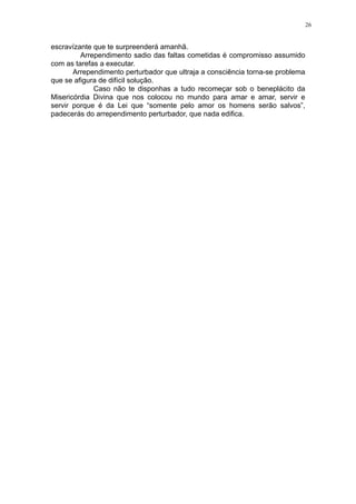 26

escravízante que te surpreenderá amanhã.
Arrependimento sadio das faltas cometidas é compromisso assumido
com as tarefas a executar.
Arrependimento perturbador que ultraja a consciência torna-se problema
que se afigura de difícil solução.
Caso não te disponhas a tudo recomeçar sob o beneplácito da
Misericórdia Divina que nos colocou no mundo para amar e amar, servir e
servir porque é da Lei que “somente pelo amor os homens serão salvos”,
padecerás do arrependimento perturbador, que nada edifica.

 
