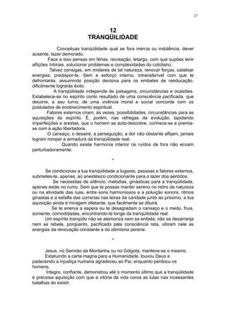 27

12
TRANQÜILIDADE
Conceituas tranqüilidade qual se fora inércia ou indolência, dever
ausente, lazer demorado.
Face a isso pensas em férias, recreação, letargo, com que supões lenir
aflições íntimas, solucionar problemas e complexidades do cotidiano.
Talvez consigas, em misteres de tal natureza, renovar forças, catalisar
energias, predispor-te. Sem e esforço interno, intransferível com que te
defrontarás, assumindo posição decisiva para os embates de reeducação,
dificilmente lograrás êxito.
A tranqüilidade independe de paisagens, circunstáncias e ocasiões.
Estabelece-se no espírito conto resultado de uma consciência pacificada, que
decorre, a seu turno, de uma vivência moral e social concorde com os
postulados de enobrecimento espiritual.
Fatores externos criam, às vezes, possibilidades, circunstâncias para as
aquisições do espírito. É, porém, nas refregas da evolução, lapidando
imperfeições e arestas, que o homem se auto-descobre, conhece-se e premiase com a ação libertadora.
O cansaço, o desaire, a perseguição, a dor não obstante aflijam, jamais
logram romper a armadura da tranqüilidade real.
Quando existe harmonia interior os ruídos de fora não ecoam
perturbadoramente.
*
Se condicionas a tua tranqüilidade a lugares, pessoas e fatores externos,
submetes-te, apenas, ao anestésico condicionante para o lazer dos sentidos.
Se necessitas de silêncio, melodias, ginásticas para a tranqüilidade,
apenas estás no rumo. Sem que te possas manter sereno no retiro da natureza
ou na atividade das ruas, entre sons harmoniosos e a poluição sonora, ritmos
ginastas e a esfalfa das correrias nas leiras da caridade junto ao próximo, a tua
aquisição ainda é miragem diletante, que facilmente se diluirá.
Se te enerva a espera ou te desagradam o cansaço e o medo, fruis,
somente, comodidades, encontrando-te longe da tranqüilidade real.
Um espírito tranqüilo não se atemoriza nem se enfada, não se desarranja
nem se rebela, porqüanto, pacificado pela consciência reta, vibram nele as
energias da renovação constante e do otimismo perene.
*
Jesus, no Sermão da Montanha ou no Gólgota, manteve-se o mesmo.
Estatuindo a carta magna para a Humanidade, louvou Deus e
padecendo a injustiça humana agradeceu ao Pai, enquanto perdoou os
homens.
Íntegro, confiante, demonstrou até o momento último que a tranqüilidade
é preciosa aquisição com que a vitória da vida coroa as lutas nas incessantes
batalhas do existir.

 