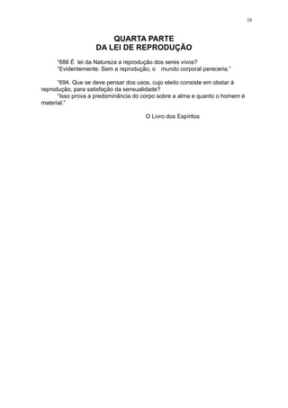 28

QUARTA PARTE
DA LEI DE REPRODUÇÃO
“686 É lei da Natureza a reprodução dos seres vivos?
“Evidentemente. Sem a reprodução, o mundo corporal pereceria.”
“694. Que se deve pensar dos usos, cujo eleito consiste em obstar à
reprodução, para satisfação da sensualidade?
“Isso prova a predominância do corpo sobre a alma e quanto o homem é
material.”
O Livro dos Espíritos

 