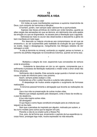 29

13
PERANTE A VIDA
Investimento sublime a vida!
Em todas as suas manifestações expressa a suprema misericórdia de
Deus, num conjunto de harmonias e bênçãos.
O homem, porém, nem sempre sabe valorizar-lhe a oportunidade.
Egresso das faixas primitivas do instinto por onde transitou, guarda as
altas cargas das sensações em que se demora, em detrimento dos sutis apelos
da emoção cru que se engrandece, na ascese para a libertação que o aguarda.
Detivesse-se mais no acurar das observacões e descobriria a glória do
bem manifesta em todo lugar.
Por descuido ou inépcia vincula-se aos compromissos vis em que se
emaranha e, ao ser surpreendido pela realidade da evolução de que ninguém
se evade, reage e desagrega-se, mergulhando nos lôbregos estados de dor
selvagem e inútil.
A vida já dorminte no mineral, sonhando no vegetal, pensa no homem, a
caminho da perfeita integração na Consciência Cósmica, quando se torna anjo.
*
Multiplica a alegria de viver, esparzindo tuas concessões de ventura
onde te encontres.
Inobstante te descubras em dor ou em agonia, compreende que o
sofrimento é processo de libertação realizando o mister onde o amor ainda não
firmou alicerces.
Sofrimento não é desdita. Esta somente surge quando o homem se torna
causa e razão de infortúnio para o seu próximo.
Assim, sempre podes exalçar a vida.
Estiolando-se a flor o pólen fecunda e a planta nele sobrevive.
O despedaçar de muitos anelos engendra o surgimento de formosas
realizações. .
A renúncia pessoal fomenta a abnegação que levanta as realizações da
ventura.
Usa a tua vida na preservação de outras muitas vidas.
Mesmo que estejas açodado pelo desespero, evita o fosso da revolta ou
o paul do desânimo.
A tua vida inspira outras vidas.
Sê abnegado!
O que faças e como faças constituirá emulação para as criaturas que
seguem ao teu lado.
Sem que o percebas és inspirado por alguém, motivado por outrem, a
teu turno modelo para outros que te seguem em pós.
Perante a vida és co-criador junto a Nosso Pai.
Vive, pois, de tal forma que, encerrando o capítulo da tua experiência no
corpo físico, prossigas logo mais, noutra expressão na vida estuante.

 