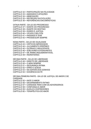 3

CAPÍTULO 32 = PARTICIPAÇÃO NA FELICIDADE
CAPÍTULO 33 = AMIZADES E AFEIÇÕES
CAPÍTULO 34 = ABNEGAÇÃO
CAPÍTULO 35 = REFREGAS DA EVOLUÇÃO
CAPÍTULO 36 = REFERÊNCIAS ENCOMIÁSTICAS
OITAVA PARTE - DA LEI DO PROGRESSO
CAPÍTULO 37 = DIANTE DO PROGRESSO
CAPÍTULO 38 = DIANTE DO DESTINO
CAPÍTULO 39 = DORES E JUSTIÇA
CAPÍTULO 40 = VÍCIOS E DELITOS
CAPÍTULO 41 = PASSADO E DOR
CAPÍTULO 42 = PROSSEGUIR SEMPRE
NONA PARTE - DA LEI DE IGUALDADE
CAPÍTULO 43 = CRÍTICOS IMPIEDOSOS
CAPÍTULO 44 = JULGAMENTO ERRÔNEO
CAPÍTULO 45 = GLÓRIAS E INSUCESSOS
CAPÍTULO 46 = SOB DORES EXTENUANTES
CAPÍTULO 47 = DE ÂNIMO INQUEBRANTÁVEL
CAPÍTULO 48 = INGRATIDÕES
DÉCIMA PARTE - DA LEI DE LIBERDADE
CAPÍTULO 49 = DIREITO DE LIBERDADE
CAPÍTULO 50 = O BEM SEMPRE
CAPÍTULO 51 = SEGURANÇA ÍNTIMA
CAPÍTULO 52 = ERRO E QUEDA
CAPÍTULO 53 = NA ESFERA DOS SONHOS
CAPÍTULO 54 = EXIGÊNCIA DA FÉ
DÉCIMA-PRIMEIRA PARTE - DA LEI DE JUSTIÇA, DE AMOR E DE
CARIDADE
CAPÍTULO 55 = ANTE O AMOR
CAPÍTULO 56 = DESARMAMENTO ÍNTIMO
CAPÍTULO 57 = CARIDADE PARA COM OS ADVERSÁRIOS
CAPÍTULO 58 = CONFIANÇA E AMOR
CAPÍTULO 59 = AUXÍLIO A SOFREDORES
CAPÍTULO 60 = TERAPÊUTICA DO AMOR

 