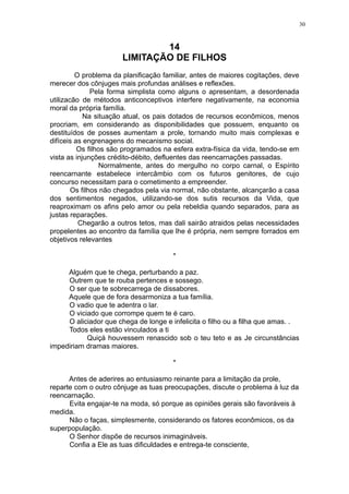 30

14
LIMITAÇÃO DE FILHOS
O problema da planificação familiar, antes de maiores cogitações, deve
merecer dos cônjuges mais profundas análises e reflexões.
Pela forma simplista como alguns o apresentam, a desordenada
utilizacão de métodos anticonceptivos interfere negativamente, na economia
moral da própria família.
Na situação atual, os pais dotados de recursos econômicos, menos
procriam, em considerando as disponibilidades que possuem, enquanto os
destituídos de posses aumentam a prole, tornando muito mais complexas e
difíceis as engrenagens do mecanismo social.
Os filhos são programados na esfera extra-física da vida, tendo-se em
vista as injunções crédito-débito, defluentes das reencarnações passadas.
Normalmente, antes do mergulho no corpo carnal, o Espírito
reencarnante estabelece intercâmbio com os futuros genitores, de cujo
concurso necessitam para o cometimento a empreender.
Os filhos não chegados pela via normal, não obstante, alcançarão a casa
dos sentimentos negados, utilizando-se dos sutis recursos da Vida, que
reaproximam os afins pelo amor ou pela rebeldia quando separados, para as
justas reparações.
Chegarão a outros tetos, mas dali sairão atraidos pelas necessidades
propelentes ao encontro da família que lhe é própria, nem sempre forrados em
objetivos relevantes
*
Alguém que te chega, perturbando a paz.
Outrem que te rouba pertences e sossego.
O ser que te sobrecarrega de dissabores.
Aquele que de fora desarmoniza a tua família.
O vadio que te adentra o lar.
O viciado que corrompe quem te é caro.
O aliciador que chega de longe e infelicita o filho ou a filha que amas. .
Todos eles estão vinculados a ti
Quiçá houvessem renascido sob o teu teto e as Je circunstâncias
impediriam dramas maiores.
*
Antes de aderires ao entusiasmo reinante para a limitação da prole,
reparte com o outro cônjuge as tuas preocupações, discute o problema à luz da
reencarnação.
Evita engajar-te na moda, só porque as opiniões gerais são favoráveis à
medida.
Não o faças, simplesmente, considerando os fatores econômicos, os da
superpopulação.
O Senhor dispõe de recursos inimagináveis.
Confia a Ele as tuas dificuldades e entrega-te consciente,

 