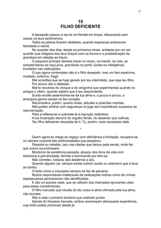 32

15
FILHO DEFICIENTE
A decepção passou a ser-te um ferrete em brasa, dilacerando sem
cessar os teus sentimentos.
Todos os planos ficaram desfeitos, quando esperavas entesourar
felicidade e vitória.
No suceder dos dias, desde os primeiros sinais. anelaste por um ser
querido que chegaria aos teus braços com os louros e a predestinação da
grandeza em relação ao futuro.
O pequeno príncipe deveria trazer no corpo, na mente, na vida, as
características da raça pura. grandioso no porte, lúcido na inteligência,
triunfador nas realizações.
O que agora contemplas não é o filho desejado, mas um feio espécime,
mutilado, enfermo, frágil.
Mal acreditas que se haja gerado por teu intermédio, que seja teu filho.
Por pouco não o detestas.
Mal te recobras do choque e da vergonha que experimentas quando os
amigos o vêem, quando sabem que é teu descendente.
Surda revolta assenhoreia-se da tua alma e, a pouco e pouco, a
amargura ganha campo no teu coração.
Reconsidera, porém, quanto antes, atitudes e posicões mentais.
Não podes arbitrar com segurança no jogo dos insondáveis sucessos da
reencarnação.
Pára a reflexionar e submete-te à injunção redentora.
A tua frustração decorre do orgulho ferido, do desamor que cultivas.
Teu filho deficiente necessita de ti. Tu, porém, mais necessitas dele.
*
Quem agora te chega ao regaço com deficiência e limitação, recupera-se
no cárcere corporal das arbitrariedades que perpetrou.
Déspota ou rebelde, caiu nas ciladas que deixou pela senda, onde fez
que outros sucumbissem.
Mordomo da existência passada, abusou dos dons da vida com
estroinice e perversidade, ferindo e terminando por ferir-se.
Não cometeu, todavia, tais desatinos a sós.
Quando alguém cai, sempre existe outrem oculto ou ostensivo que o leva
ao tombo.
O êxito como o insucesso sempre se faz de parceria.
Muitos responsáveis intelectuais de realizações nobres como de crimes
espetaculares permanecem não identificados.
E são os autores reais, que se utilizam dos chamados ignorantes úteis
para esses cometimentos.
O filho marcado que resulta do teu corpo é alma vitimada pela tua alma,
não duvides.
Não é este o primeiro tentame que realizam juntos.
Saindo do fracasso transato, ambos recomeçam abençoada experiência,
cujo êxito podes promover desde já.

 