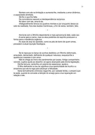 33

Renteia com ele na limitação e aumenta-lhe, mediante o amor dinâmico,
a capacidade atrofiada.
Sê-lhe o que lhe falta.
Da convivência nascerá a interdependência recíproca.
No labor com ele, ama-lo-ás.
Infatigavelmente renova os quadros mentais e por enquanto desce ao
solo da realidade, fora das ilusões mentirosas, a fim de seres, também, feliz.
*
Honra-te com o filhinho dependente e mais aproxima-te dele, cada vez.
A carne gera a carne, mas os atos pretéritos do espírito produzem a
forma para a residência orgânica.
As asas de anjo do apóstolo, como os pés de barro de quem amas,
precedem à atual injunção fisiológica.
*
Se te repousa no berço de sonhos desfeitos um filhinho deformado,
amputado, dementado, deficiente de qualquer natureza, esquece-lhe a
aparência e assiste-o com amor.
Não te chega ao trono dos sentimentos por acaso. Antigo companheiro
vencido, suplica ajuda ao desertor, só agora alcançado pela divina legislação.
Dá-lhe ternura, canta-lhe um poema de esperança, ajuda-o.
O filho deficiente no teu lar significa a tua oportunidade de triunfo e a
ensancha que ele te roga para alcançar a felicidade.
Seria terrivelmente criminoso negar-lhe, por vaidade ferida, o amparo que
te pede, quando te concede a bênção do ensejo para a tua reparação em
relação a ele.

 