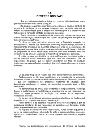 34

16
DEVERES DOS PAIS
Por impositivo da sabedoria divina, no homem a infância demora maior
período do que em outro animal qualquer.
Isto, porque, enquanto o Espírito assume, a pouco e pouco, o controle da
organização fisiológica de que se serve para o processo evolutivo, mais fácil se
fazem as possibilidades para a fixação da aprendizagem e a aquisição dos
hábitos que o nortearão por toda a existência planetária.
Como decorrência, grande tarefa se reserva aos pais no que tange aos
valores da educação, deveres que não podem ser postergados sob pena de
lamentáveis conseqüências.
Os filhos — esse patrimônio superior que a Divindade concede por
empréstimo —, através dos liames que a consangüinidade enseja, facultam o
reajustamento emocional de Espíritos antipáticos entre si, a sublimação de
afeições entre os que já se amam, o caldeamento de experiências e o delinear
de programas de difícil estruturação evolutiva, pelo que merecem todo um
investimento de amor, de vigilância e de sacrifício por parte dos genitores.
A união conjugal propiciatória da prole edificada em requisitos legais e
morais constitui motivo relevante, que não deve ser confundida com as
experiências do prazer, que se podem abandonar em face de qualquer
conjuntura que exige reflexão, entendimento e renúncia de algum ou de ambos
nubentes.
*
Os deveres dos pais em relação aos filhos estão inscritos na consciência.
Evidentemente as técnicas psicológicas e a metodologia da educação
tornam-se fatores nobres para o êxito desse cometimento. Entretanto, o amor
— que tem escasseado nos processos modernos da educação com
lamentáveis resultados — possui os elementos essenciais para o feliz
desiderato.
No compromisso do amor, estão evidentes o companheirismo, o diálogo
franco, a solidariedade, a indulgência e a energia moral de que necessitam os
filhos, no longo processo da aquisição dos valores éticos, espirituais,
intelectuais e sociais.
No lar, em conseqüência, prossegue sendo na atualidade de fundamental
importância no complexo mecanismo da educação.
Nesse sentido, é de essencial relevância a lição dos exemplos, a par da
assistência constante de que necessitam os caracteres em formação, argila
plástica que deve ser bem modelada.
No capítulo da liberdade, esse faLIr basilar, nunca deixar esquecido o
dever da responsabilidade. Liberdade de ação e responsabilidade dos atos,
ajudando no discerriimento desde cedo entre o que se deve, convém e se pode
realizar.
*
Plasma, na personalidade em delineamento do filhinho, os hábitos

 