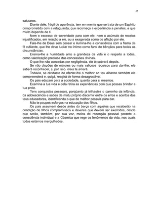 35

salutares.
Diante dele, frágil de aparência, tem em mente que se trata de um Espírito
comprometido com a retaguarda, que recomeça a experiência a penates, e que
muito depende de ti.
Nem o excesso de severidade para com ele, nem o acúmulo de receios
injustificados, em relação a ele, ou a exagerada soma de aflição por ele.
Fala-lhe de Deus sem cessar e ilumina-lhe a consciência com a flama da
fé rutilante, que lhe deve lucilar no íntimo como farol de bênçãos para todas as
circunstâncias.
Ensina-lhe a humildade ante a grandeza da vida e o respeito a todos,
como valorização preciosa das concessões divinas.
O que lhe não concedas por negligência, ele te cobrará depois.
Se não dispões de maiores ou mais valiosos recursos para dar-lhe, ele
saberá reconhecer, e, por isso, mais te amará.
Todavia, se olvidaste de ofertar-lhe o melhor ao teu alcance também ele
compreenderá e, quiçá, reagirá de forma desagradável.
Os pais educam para a sociedade, quanto para si mesmos.
Examina a tua vida e dela retira as experiências com que possas brindar a
tua prole.
Tens conquistas pessoais, porqüanto já trilhastes o caminho da infância,
da adolescência e sabes de motu próprio discernir entre os erros e acertos dos
teus educadores, identificando o que de melhor possuis para dar.
Não te poupes esforços na educação dos filhos.
Os pais assumem desde antes do berço com aqueles que receberão na
condição de filhos compromissos e deveres que devem ser exercidos, desde
que serão, também, por sua vez, meios de redenção pessoal perante a
consciência individual e a Cósmica que rege os fenômenos da vida, nos quais
todos estamos mergulhados.

 