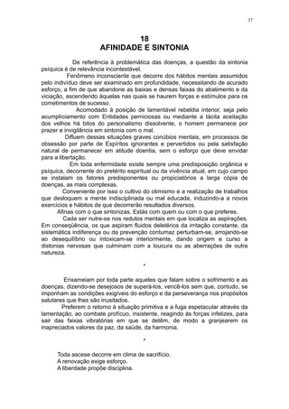 37

18
AFINIDADE E SINTONIA
De referência à problemática das doenças, a questão da sintonia
psíquica é de relevância incontestável.
Fenômeno inconsciente que decorre dos hábitos mentais assumidos
pelo indivíduo deve ser examinado em profundidade, necessitando de acurado
esforço, a fim de que abandone as baixas e densas faixas do abatimento e da
viciação, ascendendo àquelas nas quais se haurem forças e estímulos para os
cometimentos de sucesso.
Acomodado à posição de lamentável rebeldia interior, seja pelo
acumplíciamento com Entidades perniciosas ou mediante a tácita aceitação
dos velhos há bitos do personalismo dissolvente, o homem permanece por
prazer e invigilância em sintonia com o mal.
Difluem dessas situações graves conúbios mentais, em processos de
obsessão por parte de Espíritos ignorantes e pervertidos ou pela satisfação
natural de permanecer em atitude doentia, sem o esforço que deve envidar
para a libertação.
Em toda enfermidade existe sempre uma predisposição orgânica e
psíquica, decorrente do pretérito espiritual ou da vivência atual, em cujo campo
se instalam os fatores predisponentes ou propiciatórios a larga cópia de
doenças, as mais complexas.
Conveniente por isso o cultivo do otimismo e a realização de trabalhos
que desloquem a mente indisciplinada ou mal educada, induzindo-a a novos
exercícios e hábitos de que decorrerão resultados diversos.
Afinas com o que sintonizas. Estás com quem ou com o que preferes.
Cada ser nutre-se nos redutos mentais em que localiza as aspirações.
Em conseqüência, os que aspiram fluidos deletérios da irritação constante, da
sistemática indiferença ou da prevenção contumaz perturbam-se, arrojando-se
ao desequilíbrio ou intoxicam-se interiormente, dando origem e curso a
distonias nervosas que culminam com a loucura ou as aberrações de outra
natureza.
*
Enxameiam por toda parte aqueles que falam sobre o sofrimento e as
doenças, dizendo-se desejosos de superá-los, vencê-los sem que, contudo, se
imponham as condições exigíveis do esforço e da perseverança nos propósitos
salutares que lhes são inusitados.
Preferem o retorno à situação primitiva e a fuga espetacular através da
lamentação, ao combate profícuo, insistente, reagindo às forças infelizes, para
sair das faixas vibratórias em que se detêm, de modo a granjearem os
inapreciados valores da paz, da saúde, da harmonia.
*
Toda ascese decorre em clima de sacrifício.
A renovação exige esforço.
A liberdade propõe disciplina.

 