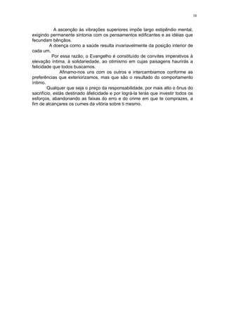 38

A ascenção às vibrações superiores impõe largo estipêndio mental,
exigindo permanente sintonia com os pensamentos edificantes e as idéias que
fecundam bênçãos.
A doença como a saúde resulta invariavelmente da posição interior de
cada um.
Por essa razão, o Evangelho é constituído de convites imperativos à
elevação íntima, à solidariedade, ao otimismo em cujas paisagens haurirás a
felicidade que todos buscamos.
Afinamo-nos uns com os outros e intercambiamos conforme as
preferências que exteriorizamos, mas que são o resultado do comportamento
íntimo.
Qualquer que seja o preço da responsabilidade, por mais alto o ônus do
sacrifício, estás destinado àfelicidade e por lográ-la terás que investir todos os
esforços, abandonando as faixas do erro e do crime em que te comprazes, a
fim de alcançares os cumes da vitória sobre ti mesmo.

 