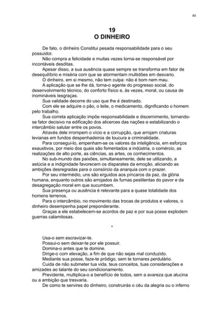 40

19
O DINHEIRO
De fato, o dinheiro Constitui pesada responsabilidade para o seu
possuidor.
Não compra a felicidade e muitas vezes torna-se responsável por
incontáveis desditas.
Apesar disso, a sua ausência quase sempre se transforma em fator de
desequilíbrio e miséria com que se atormentam multidões em desvario.
O dinheiro, em si mesmo, não tem culpa: não é bom nem mau.
A aplicação que se lhe dá, torna-o agente do progresso social, do
desenvolvimento técnico, do conforto físico e, às vezes, moral, ou causa de
inomináveis Iesgraças.
Sua validade decorre do uso que lhe é destinado.
Com ele se adquire o pão, o leite, o medicamento, dignificando o homem
pelo trabalho.
Sua correta aplicação impõe responsabilidade e discernimento, tornandose fator decisivo na edificação dos alicerces das nações e estabilizando o
intercâmbio salutar entre os povos.
Através dele irrompem o vício e a corrupção, que arrojam criaturas
levianas em fundos despenhadeiros de loucura e criminalidade.
Para consegui-lo, empenham-se os valores da inteligência, em esforços
exaustivos, por meio dos quais são fomentados a indústria, o comércio, as
realizações de alto porte, as ciências, as artes, os conhecimentos.
No sub-mundo das paixões, simultaneamente, dele se utilizando, a
astúcia e a indignidade favorecem os disparates da emoção, aliciando as
ambições desregradas para o consórcio da anarquia com o prazer.
Por seu intermédio, uns são erguidos aos píncaros da paz, da glória
humana, enquanto outros são arrojados às furnas pestilentas do pavor e da
desagregação moral em que sucumbem.
Sua presença ou ausência é relevante para a quase totalidade dos
homens terrenos.
Para o intercâmbio, no movimento das trocas de produtos e valores, o
dinheiro desempenha papel preponderante.
Graças a ele estabelecem-se acordos de paz e por sua posse explodem
guerras calamitosas.
*
Usa-o sem escravizar-te.
Possui-o sem deixar-te por ele possuir.
Domina-o antes que te domine.
Dirige-o com elevação, a fim de que não sejas mal conduzido.
Mediante sua posse, faze-te pródigo, sem te tornares perdulário.
Cuida de não submeter tua vida, teus conceitos, tuas considerações e
amizades ao talante do seu condicionamento.
Previdente, multiplica-o a benefício de todos, sem a avareza que alucina
ou a ambição que tresvaria.
De como te servires do dinheiro, construirás o céu da alegria ou o inferno

 