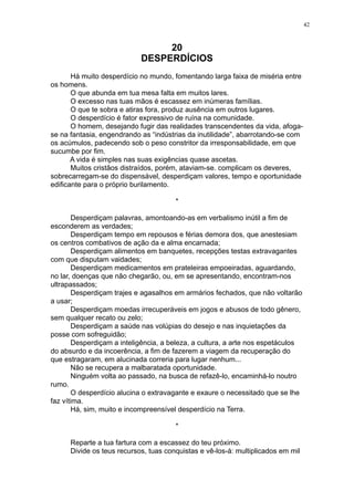 42

20
DESPERDÍCIOS
Há muito desperdício no mundo, fomentando larga faixa de miséria entre
os homens.
O que abunda em tua mesa falta em muitos lares.
O excesso nas tuas mãos é escassez em inúmeras famílias.
O que te sobra e atiras fora, produz ausência em outros lugares.
O desperdício é fator expressivo de ruína na comunidade.
O homem, desejando fugir das realidades transcendentes da vida, afogase na fantasia, engendrando as “indústrias da inutilidade”, abarrotando-se com
os acúmulos, padecendo sob o peso constritor da irresponsabilidade, em que
sucumbe por fim.
A vida é simples nas suas exigências quase ascetas.
Muitos cristãos distraídos, porém, ataviam-se. complicam os deveres,
sobrecarregam-se do dispensável, desperdiçam valores, tempo e oportunidade
edificante para o próprio burilamento.
*
Desperdiçam palavras, amontoando-as em verbalismo inútil a fim de
esconderem as verdades;
Desperdiçam tempo em repousos e férias demora dos, que anestesiam
os centros combativos de ação da e alma encarnada;
Desperdiçam alimentos em banquetes, recepções testas extravagantes
com que disputam vaidades;
Desperdiçam medicamentos em prateleiras empoeiradas, aguardando,
no lar, doenças que não chegarão, ou, em se apresentando, encontram-nos
ultrapassados;
Desperdiçam trajes e agasalhos em armários fechados, que não voltarão
a usar;
Desperdiçam moedas irrecuperáveis em jogos e abusos de todo gênero,
sem qualquer recato ou zelo;
Desperdiçam a saúde nas volúpias do desejo e nas inquietações da
posse com sofreguidão;
Desperdiçam a inteligência, a beleza, a cultura, a arte nos espetáculos
do absurdo e da incoerência, a fim de fazerem a viagem da recuperação do
que estragaram, em alucinada correria para lugar nenhum...
Não se recupera a malbaratada oportunidade.
Ninguém volta ao passado, na busca de refazê-lo, encaminhá-lo noutro
rumo.
O desperdício alucina o extravagante e exaure o necessitado que se lhe
faz vítima.
Há, sim, muito e incompreensível desperdício na Terra.
*
Reparte a tua fartura com a escassez do teu próximo.
Divide os teus recursos, tuas conquistas e vê-los-á: multiplicados em mil

 