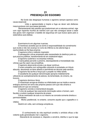44

21
PRESENÇA DO EGOISMO
No fundo das desgraças humanas o egoísmo sempre aparece como
causa essencial.
Urde a agressividade e inspira a fuga ao dever sob disfarces
inescrupulosos com que passa ignorado.
Remanescente das paixões que predominam em a natureza animal, vige
com vigor logrando triunfos de mentira com que não consegue saciar a sede
dos gozos nem organizar o bastião de segurança em que busca apoio para a
sistemática auto-defesa.
*
Examinemo-lo em algumas nuances.
O mentiroso acredita que se exime à responsabilidade do cometimento
que oculta e não raro avança no rumo da infâmia ou da calúnia logo a
oportunidade se lhe faça propícia.
O egoísmo é-lhe o nefando inspirador.
O perseguidor crê-se amparado pela necessidade do desforço justo ou
que procura justificar, transformando-se em implacável algoz.
O egoísmo sustenta-o na empresa inditosa.
O sensualista perverte o próximo, desrespeitando a honestidade das
vítimas que lhe caem nas armadilhas.
O egoísmo absorvente emula-o ao desar contínuo.
O avaro amealha com sofreguidão cobrando à sociedade um tributo
absurdo, devorando os bens alheios e permitindo-se devorar pela sandice.
O egoísmo faz-se-lhe a força que o propele na infeliz tarefa.
O assaltante de qualquer denominação apropria indebitamente
utilizando-se subrepticiamente da astúcia, da temeridade, do cinismo, da
loucura.
O egoísmo domina-o feroz.
O misantropo arroga-se direitos na infelicidade que se impõe e exerce
enérgico domínio em torno dos próprios passos com que não amaina a
melancolia em que se compraz.
O egoísmo concita-o à lamentável situação.
O vício de qualquer tipo exercendo dominação sobre o homem, sem
facultar a outrem qualquer ensancha de prazer.
Crê-se merecedor de tudo e a si mesmo se concede somente direitos e
permissividades.
Morbo pestilencial, no entanto. consome aquele que o agasalha e o
vitaliza.
Destrói em volta, sem embargo aniqüila-se.
*
O conhecimento da vida espiritual constitui o antídoto eficaz a tão
violento quão generalizado mal: o egoísmo.
Descarta-te de excessos e, disposto a vencê-lo, distribui o que te seja

 