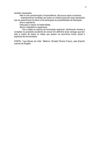 45

também necessário.
Não é uma conclamação à imprevidência, tão-pouco apoio à avareza.
Imprescindível combater por todos os modos possíveis esse adversário
que se assenhoreia da alma e lhe estrangula as possibilidades de libertação.
Ama e espraia-te.
Desculpa e cresce na fraternidade.
Serve e desdobra a esperança.
Ora e dilata os valores da iluminação espiritual, clarificando mentes e
corações no propósito excelente de vencer em definitivo esse verdugo que tem
sido a matriz de todos os males que pesam na economia moral, social e
espiritual da Humanidade.
FONTE: “Leis Morais da Vida”. Médium: Divaldo Pereira Franco, pelo Espírito
Joanna de Ângelis.

 