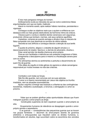 46

22
AMOR-PRÓPRIO
É dos mais perigosos inimigos do homem.
Ardilosamente oculta as intenções de que se nutre e exterioriza falsas
argumentações com que se impõe, malévolo.
Ataca no momento azado, após realizar hábeis manobras, persistentes e
vigorosas.
Consegue ocultar os objetivos reais que o açulam e enfileira-se com
destaque entre os mais graves destruidores da harmonia íntima da criatura.
Intoxica quem o conduz e desfere dardos venenosos com segurança,
produzindo vítimas que tombam, inermes, sob seus certeiros aguilhões.
Impiedoso, compraz-se quando esmaga e afivela à face a máscara de
falsa compaixão com que dissimula os sorrisos da vitória nefasta.
Desvela-se sob artifícios e consegue desviar a atenção da sua tarefa
lúgubre.
A queda do próximo, alegra-o: a desdita de alguém emula-o; o
descoroçoamento do lutador, fascina-o: a derrota do adversário, diverte-o.
Esse venal servidor da desdita chama-se amor-próprio.
Fere-se com facilidade e melindra-se sob pretextos imaginosos e fúteis.
Arregimenta o desculpismo para si mesmo e a fiscalização severa para
com os outros.
Por artimanhas domina os sentimentos e perturba o discernimento de
quem lhe dá guarída.
Filho dileto do orgulho é irmão gêmeo do egoísmo e célula cancerígena
responsável por muitos reveses na vida das criaturas.
*
Combate-o com todas as forças.
Não lhe dês guarida, nem convivas com as suas astúcias.
O amor a si mesmo recomendado por Jesus não objetiva os triunfos
imediatos, nem as situações acomodatícias.
Ajuda o espírito a emergir das torpezas e a libertar-se das contingências
transitórias, mediante a autodoação, a renúncia, a abnegação e o amor ao
próximo.
*
Vidas que se podiam glorificar pelas oportunidades ditosas que fruem
malogram quando o amor-próprio as dirige.
Construções superiores do bem soçobram quando o amor-próprio as
sitia.
Grupamentos humanos de relevância se desagregam quando o amorpróprio semeia o separatismo.
E as guerras — conseqüências das pequeninas guerras que se travam
nos grupos familiares — decorrem do amor-próprio doentio de governos
arbitrários e enlouquecidos que tripudiam sobre os direitos humanos, e,
transformados em abutres, logo sucumbem sobre os escombros dos vencidos

 