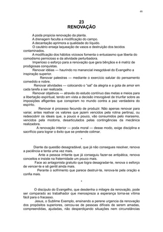 48

23
RENOVAÇÃO
A poda propicia renovação da planta.
A drenagem faculta a modificação do campo.
A decantação aprimora a qualidade do líquido.
O cautério enseja laqueação de vasos e destruição dos tecidos
contaminados.
A modificação dos hábitos viciosos fomenta o entusiasmo que liberta do
comodismo pernicioso e da atividade perturbadora.
Imperioso o esforço para a renovação que gera bênçãos e é matriz de
prodigiosas conquistas.
Renovar idéias — haurindo no manancial inesgotável do Evangelho a
inspiração superior.
Renovar palestras — mediante o exercício salutar do pensamento
comedido e nobre.
Renovar atividades — colocando o “sal” da alegria e a gota de amor em
cada tarefa a ser realizada.
Renovar objetivos — através do estudo contínuo das metas e meios para
a libertação espiritual, tendo em vista a decisão irrevogável de triunfar sobre as
imposições afligentes que conspiram no mundo contra a paz verdadeira do
espírito.
Renovar é processo fecundo de produzir. Não apenas renovar para
variar, antes reativar os valores que jazem vencidos pela rotina pertinaz, ou
redescobrir os ideais que, a pouco e pouco, vão consumidos pelo marasmo,
vencidos pela modorra, desarticulados pelas contingências da mecânica
realizadora.
A renovação interior — poda moral — desse modo, exige disciplina e
sacrifício para lograr o êxito que se pretende colimar.
*
Diante da questão desagradável, que já não consegues resolver, renova
a paciência e tenta uma vez mais.
Ante a pessoa irritante que já conseguiu fazer-se antipática, renova
conceitos e insiste na fraternidade um pouco mais.
Face ao antagonista gratuito que logra desagradar-te, renova o esforço
de vencer-te e sê gentil ainda mais.
Perante o sofrimento que parece destruir-te, renova-te pela oração e
confia mais.
*
O discípulo do Evangelho, que desdenha o milagre da renovação, pode
ser comparado ao trabalhador que menospreza a esperança torna-se vítima
fácil para o fracasso.
Jesus, o Sublime Exemplo, ensinando a perene urgencia da renovação
dos propósitos superiores, cercou-se de pessoas difíceis de serem amadas,
compreendidas, ajudadas, não desperdiçando situações nem circunstâncias

 