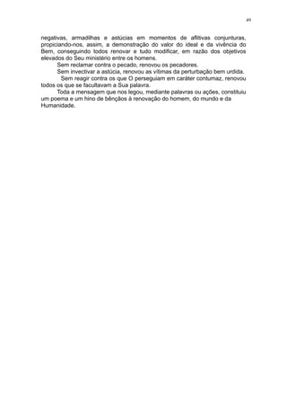 49

negativas, armadilhas e astúcias em momentos de aflitivas conjunturas,
propiciando-nos, assim, a demonstração do valor do ideal e da vivência do
Bem, conseguindo todos renovar e tudo modificar, em razão dos objetivos
elevados do Seu ministério entre os homens.
Sem reclamar contra o pecado, renovou os pecadores.
Sem invectivar a astúcia, renovou as vítimas da perturbação bem urdida.
Sem reagir contra os que O perseguiam em caráter contumaz, renovou
todos os que se facultavam a Sua palavra.
Toda a mensagem que nos legou, mediante palavras ou ações, constituiu
um poema e um hino de bênçãos à renovação do homem, do mundo e da
Humanidade.

 