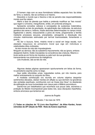 5

O homem viaja com os seus formidáveis bólides espaciais fora ‘da órbita
da Terra, e, todavia, não se conhece a si mesmo.
Descobre o mundo que o fascina e não se penetra das responsabilidades
morais que lhe cabem.
Altera a face do planeta que habita e pretende modificar as “leis morais”
que regem o Universo, mergulhando, então, em profunda amargura.
Apresenta conceitos valiosos e concepções de audaciosa matemática,
desvendando as leis da gravitação, da aglutinação das moléculas, da estrutura
genética dos seres e, todavia, impõe absurdas determinações no campo moral,
legalizando o aborto, ressuscitando a pena de morte, programando a família
mediante processos escusos, precipitados, advogando a dissolução dos
vínculos matrimoniais estimulado por terrível licenciosidade, fomentando a
guerra...
Há dor e loucura, fome, miséria moral e social em larga escala, num
atestado inequívoco do primarismo moral que vige em indivíduos e
coletividades ditos civilizados.
As leis morais da vida são impostergáveis.
Ninguém as derroca; não as subestima impunemente; não as ignora, embora
desejando fazê-lo. Estão insculpidas na consciência das criaturas. Mesmo o
bruto sente-as em forma de impulsos ou pelo luzir da sua grandeza
transcendente nos pródromos da inteligência.
Leis imutáveis, são as leis da vida.
*
Algumas destas páginas apareceram oportunamente em letras de forma,
no periodismo espírita como no leigo.
Aqui estão refundidas umas, reajustadas outras, por nós mesma, para
melhor entrosamento no conjunto da Obra.
A modesta contribuição ora reunida em volume objetiva despertar
sentimentos elevados, clarear mentes em aflição ou que dormem na ignorância
das verdades espirituais, contribuindo com as Vozes dos Céus” no desiderato
da edificação da nova humanidade com Jesus para o Milênio porvindouro.
Dando-nos por trabalhadora que reconhece sua pouca valia, exoramos a
proteção do Mestre Incomparável para todos nós, seus discípulos imperfeitos,
embora amorosos que tentamos ser.
Joanna de Ângelis
Salvador, 7 de maio de 1975
(*) Todas as citações de “O Livro dos Espíritos”, de Allan Kardec, foram
extraídas da 29ª edição da FEB - Nota da Autora espiritual.

 