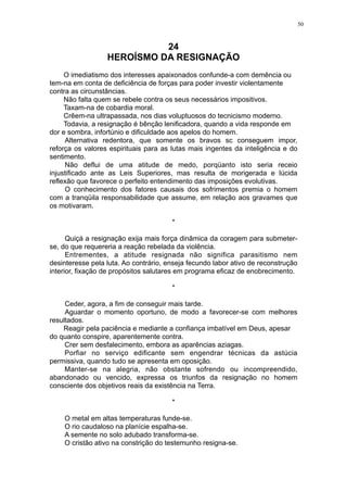 50

24
HEROÍSMO DA RESIGNAÇÃO
O imediatismo dos interesses apaixonados confunde-a com demência ou
tem-na em conta de deficiência de forças para poder investir violentamente
contra as circunstâncias.
Não falta quem se rebele contra os seus necessários impositivos.
Taxam-na de cobardia moral.
Crêem-na ultrapassada, nos dias voluptuosos do tecnicismo moderno.
Todavia, a resignação é bênção lenificadora, quando a vida responde em
dor e sombra, infortúnio e dificuldade aos apelos do homem.
Alternativa redentora, que somente os bravos sc conseguem impor,
reforça os valores espirituais para as lutas mais ingentes da inteligência e do
sentimento.
Não deflui de uma atitude de medo, porqüanto isto seria receio
injustificado ante as Leis Superiores, mas resulta de morigerada e lúcida
reflexão que favorece o perfeito entendimento das imposições evolutivas.
O conhecimento dos fatores causais dos sofrimentos premia o homem
com a tranqüila responsabilidade que assume, em relação aos gravames que
os motivaram.
*
Quiçá a resignação exija mais força dinâmica da coragem para submeterse, do que requereria a reação rebelada da violência.
Entrementes, a atitude resignada não significa parasitismo nem
desinteresse pela luta. Ao contrário, enseja fecundo labor ativo de reconstrução
interior, fixação de propósitos salutares em programa eficaz de enobrecimento.
*
Ceder, agora, a fim de conseguir mais tarde.
Aguardar o momento oportuno, de modo a favorecer-se com melhores
resultados.
Reagir pela paciência e mediante a confiança imbatível em Deus, apesar
do quanto conspire, aparentemente contra.
Crer sem desfalecimento, embora as aparências aziagas.
Porfiar no serviço edificante sem engendrar técnicas da astúcia
permissiva, quando tudo se apresenta em oposição.
Manter-se na alegria, não obstante sofrendo ou incompreendido,
abandonado ou vencido, expressa os triunfos da resignação no homem
consciente dos objetivos reais da existência na Terra.
*
O metal em altas temperaturas funde-se.
O rio caudaloso na planície espalha-se.
A semente no solo adubado transforma-se.
O cristão ativo na constrição do testemunho resigna-se.

 