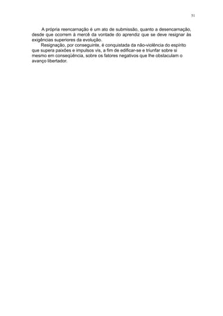 51

A própria reencarnação é um ato de submissão, quanto a desencarnação,
desde que ocorrem à mercê da vontade do aprendiz que se deve resignar às
exigências superiores da evolução.
Resignação, por conseguinte, é conquistada da não-violência do espírito
que supera paixões e impulsos vis, a fim de edificar-se e triunfar sobre si
mesmo em conseqüência, sobre os fatores negativos que lhe obstaculam o
avanço libertador.

 