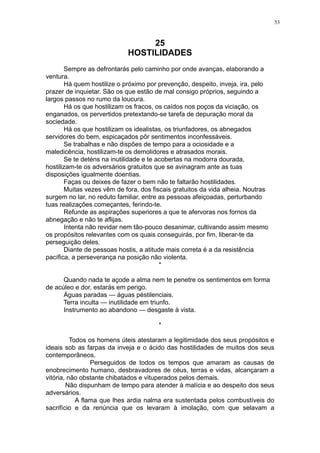 53

25
HOSTILIDADES
Sempre as defrontarás pelo caminho por onde avanças, elaborando a
ventura.
Há quem hostilize o próximo por prevenção, despeito, inveja, ira, pelo
prazer de inquietar. São os que estão de mal consigo próprios, seguindo a
largos passos no rumo da loucura.
Há os que hostilizam os fracos, os caídos nos poços da viciação, os
enganados, os pervertidos pretextando-se tarefa de depuração moral da
sociedade.
Há os que hostilizam os idealistas, os triunfadores, os abnegados
servidores do bem, espicaçados pôr sentimentos inconfessáveis.
Se trabalhas e não dispões de tempo para a ociosidade e a
maledicência, hostilizam-te os demolidores e atrasados morais.
Se te deténs na inutilidade e te acobertas na modorra dourada,
hostilizam-te os adversários gratuitos que se avinagram ante as tuas
disposições igualmente doentias.
Faças ou deixes de fazer o bem não te faltarão hostilidades.
Muitas vezes vêm de fora, dos fiscais gratuitos da vida alheia. Noutras
surgem no lar, no reduto familiar, entre as pessoas afeiçoadas, perturbando
tuas realizações começantes, ferindo-te.
Refunde as aspirações superiores a que te afervoras nos fornos da
abnegação e não te aflijas.
Intenta não revidar nem tão-pouco desanimar, cultivando assim mesmo
os propósitos relevantes com os quais conseguirás, por fim, liberar-te da
perseguição deles.
Diante de pessoas hostis, a atitude mais correta é a da resistência
pacífica, a perseverança na posição não violenta.
*
Quando nada te açode a alma nem te penetre os sentimentos em forma
de acúleo e dor, estarás em perigo.
Águas paradas — águas pèstilenciais.
Terra inculta — inutilidade em triunfo.
Instrumento ao abandono — desgaste à vista.
*
Todos os homens úteis atestaram a legitimidade dos seus propósitos e
ideais sob as farpas da inveja e o ácido das hostilidades de muitos dos seus
contemporâneos.
Perseguidos de todos os tempos que amaram as causas de
enobrecimento humano, desbravadores de céus, terras e vidas, alcançaram a
vitória, não obstante chibatados e vituperados pelos demais.
Não dispunham de tempo para atender à malícia e ao despeito dos seus
adversários.
A flama que lhes ardia nalma era sustentada pelos combustíveis do
sacrifício e da renúncia que os levaram à imolação, com que selavam a

 