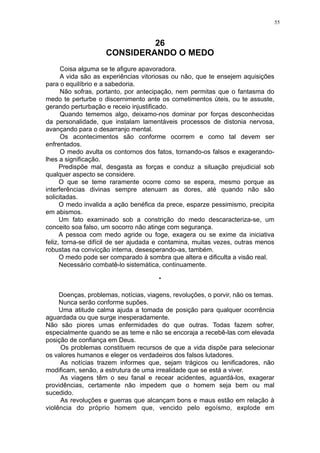 55

26
CONSIDERANDO O MEDO
Coisa alguma se te afigure apavoradora.
A vida são as experiências vitoriosas ou não, que te ensejem aquisições
para o equilíbrio e a sabedoria.
Não sofras, portanto, por antecipação, nem permitas que o fantasma do
medo te perturbe o discernimento ante os cometimentos úteis, ou te assuste,
gerando perturbação e receio injustificado.
Quando tememos algo, deixamo-nos dominar por forças desconhecidas
da personalidade, que instalam lamentáveis processos de distonia nervosa,
avançando para o desarranjo mental.
Os acontecimentos são conforme ocorrem e como tal devem ser
enfrentados.
O medo avulta os contornos dos fatos, tornando-os falsos e exagerandolhes a significação.
Predispõe mal, desgasta as forças e conduz a situação prejudicial sob
qualquer aspecto se considere.
O que se teme raramente ocorre como se espera, mesmo porque as
interferências divinas sempre atenuam as dores, até quando não são
solicitadas.
O medo invalida a ação benéfica da prece, esparze pessimismo, precipita
em abismos.
Um fato examinado sob a constrição do medo descaracteriza-se, um
conceito soa falso, um socorro não atinge com segurança.
A pessoa com medo agride ou foge, exagera ou se exime da iniciativa
feliz, torna-se difícil de ser ajudada e contamina, muitas vezes, outras menos
robustas na convicção interna, desesperando-as, também.
O medo pode ser comparado à sombra que altera e dificulta a visão real.
Necessário combatê-lo sistemática, continuamente.
*
Doenças, problemas, notícias, viagens, revoluções, o porvir, não os temas.
Nunca serão conforme supões.
Uma atitude calma ajuda a tomada de posição para qualquer ocorrência
aguardada ou que surge inesperadamente.
Não são piores umas enfermidades do que outras. Todas fazem sofrer,
especialmente quando se as teme e não se encoraja a recebê-las com elevada
posição de confiança em Deus.
Os problemas constituem recursos de que a vida dispõe para selecionar
os valores humanos e eleger os verdadeiros dos falsos lutadores.
As notícias trazem informes que, sejam trágicos ou lenificadores, não
modificam, senão, a estrutura de uma irrealidade que se está a viver.
As viagens têm o seu fanal e recear acidentes, aguardá-los, exagerar
providências, certamente não impedem que o homem seja bem ou mal
sucedido.
As revoluções e guerras que alcançam bons e maus estão em relação à
violência do próprio homem que, vencido pelo egoísmo, explode em

 