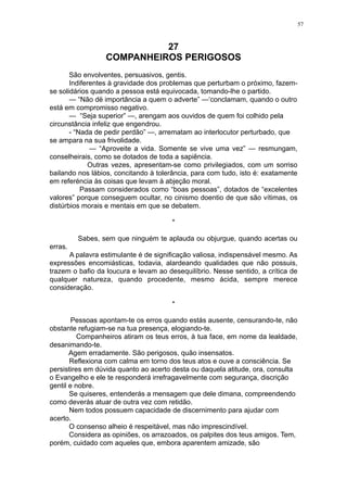 57

27
COMPANHEIROS PERIGOSOS
São envolventes, persuasivos, gentis.
Indiferentes à gravidade dos problemas que perturbam o próximo, fazemse solidários quando a pessoa está equivocada, tomando-lhe o partido.
— “Não dë importância a quem o adverte” —‘conclamam, quando o outro
está em compromisso negativo.
— “Seja superior” —, arengam aos ouvidos de quem foi colhido pela
circunstância infeliz que engendrou.
- “Nada de pedir perdão” —, arrematam ao interlocutor perturbado, que
se ampara na sua frivolidade.
— “Aproveite a vida. Somente se vive uma vez” — resmungam,
conselheirais, como se dotados de toda a sapiência.
Outras vezes, apresentam-se como privilegiados, com um sorriso
bailando nos lábios, concitando à tolerância, para com tudo, isto é: exatamente
em referéncia às coisas que levam à abjeção moral.
Passam considerados como “boas pessoas”, dotados de “excelentes
valores” porque conseguem ocultar, no cinismo doentio de que são vítimas, os
distúrbios morais e mentais em que se debatem.
*
Sabes, sem que ninguém te aplauda ou objurgue, quando acertas ou
erras.
A palavra estimulante é de significação valiosa, indispensável mesmo. As
expressões encomiásticas, todavia, alardeando qualidades que não possuis,
trazem o bafio da loucura e levam ao desequilíbrio. Nesse sentido, a crítica de
qualquer natureza, quando procedente, mesmo ácida, sempre merece
consideração.
*
Pessoas apontam-te os erros quando estás ausente, censurando-te, não
obstante refugiam-se na tua presença, elogiando-te.
Companheiros atiram os teus erros, à tua face, em nome da lealdade,
desanimando-te.
Agem erradamente. São perigosos, quão insensatos.
Reflexiona com calma em torno dos teus atos e ouve a consciência. Se
persistires em dúvida quanto ao acerto desta ou daquela atitude, ora, consulta
o Evangelho e ele te responderá irrefragavelmente com segurança, discrição
gentil e nobre.
Se quiseres, entenderás a mensagem que dele dimana, compreendendo
como deverás atuar de outra vez com retidão.
Nem todos possuem capacidade de discernimento para ajudar com
acerto.
O consenso alheio é respeitável, mas não imprescindível.
Considera as opiniões, os arrazoados, os palpites dos teus amigos. Tem,
porém, cuidado com aqueles que, embora aparentem amizade, são

 