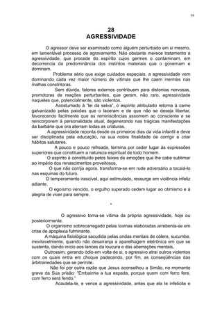 59

28
AGRESSIVIDADE
O agressor deve ser examinado como alguém perturbado em si mesmo,
em lamentável processo de agravamento. Não obstante merece tratamento a
agressividade, que procede do espírito cujos germes o contaminam, em
decorrencia da predominância dos instintos materiais que o governam e
dominam.
Problema sério que exige cuidados especiais, a agressividade vem
dominando cada vez maior número de vítimas que lhe caem inermes nas
malhas constritoras.
Sem dúvida, fatores externos contribuem para distonias nervosas,
promotoras de reações perturbantes, que geram, não raro, agressividade
naqueles que, potencialmente, são violentos.
Acostumado à “lei da selva”, o espírito atribulado retorna à carne
galvanizado pelas paixões que o laceram e de que não se deseja libertar,
favorecendo facilmente que as reminiscências assomem ao consciente e se
reincorporem à personalidade atual, degenerando nas trágicas manifestações
da barbárie que ora aterram todas as criaturas.
A agressividade reponta desde os primeiros dias da vida infantil e deve
ser disciplinada pela educação, na sua nobre finalidade de corrigir e criar
hábitos salutares.
A pouco e pouco refreada, termina por ceder lugar às expressões
superiores que constituem a natureza espiritual de todo homem.
O espírito é constituído pelos feixes de emoções que lhe cabe sublimar
ao império dos renascimentos proveitosos,
O que não corrija agora, transforma-se em rude adversário a tocaiá-lo
nas esquinas do futuro.
O temperamento irascível, aqui estimulado, ressurge em violência infeliz
adiante.
O egoísmo vencido, o orgulho superado cedem lugar ao otimismo e à
alegria de viver para sempre.
*
O agressivo torna-se vítima da própria agressividade, hoje ou
posteriormente.
O organismo sobrecarregado pelas toxinas elaboradas arrebenta-se em
crise de apoplexia fulminante.
A máquina fisiológica sacudida pelas ondas mentais de cólera, sucumbe,
inevitavelmente, quando não desarranja a aparelhagem eletrônica em que se
sustenta, dando início aos lances da loucura e das aberrações mentais.
Outrossim, gerando ódio em volta de si, o agressivo atrai outros violentos
com os quais entra em choque padecendo, por fim, as conseqüências das
arbitrariedades que se permite.
Não foi por outra razão que Jesus aconselhou a Simão, no momento
grave da Sua prisão: “Embainha a tua espada, porque quem com ferro fere,
com ferro será ferido.”
Acautela-te, e vence a agressividade, antes que ela te infelicite e

 
