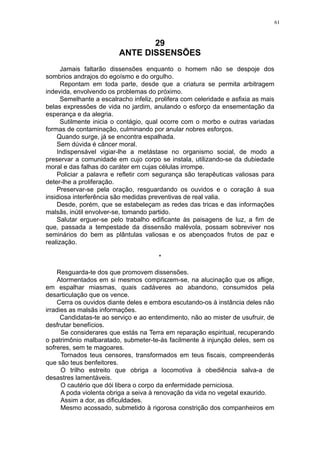 61

29
ANTE DISSENSÕES
Jamais faltarão dissensões enquanto o homem não se despoje dos
sombrios andrajos do egoísmo e do orgulho.
Repontam em toda parte, desde que a criatura se permita arbitragem
indevida, envolvendo os problemas do próximo.
Semelhante a escalracho infeliz, prolifera com celeridade e asfixia as mais
belas expressões de vida no jardim, anulando o esforço da ensementação da
esperança e da alegria.
Sutilmente inicia o contágio, qual ocorre com o morbo e outras variadas
formas de contaminação, culminando por anular nobres esforços.
Quando surge, já se encontra espalhada.
Sem dúvida é câncer moral.
Indispensável vigiar-lhe a metástase no organismo social, de modo a
preservar a comunidade em cujo corpo se instala, utilizando-se da dubiedade
moral e das falhas do caráter em cujas células irrompe.
Policiar a palavra e refletir com segurança são terapêuticas valiosas para
deter-lhe a proliferação.
Preservar-se pela oração, resguardando os ouvidos e o coração à sua
insidiosa interferência são medidas preventivas de real valia.
Desde, porém, que se estabeleçam as redes das tricas e das informações
malsãs, inútil envolver-se, tomando partido.
Salutar erguer-se pelo trabalho edificante às paisagens de luz, a fim de
que, passada a tempestade da dissensão malévola, possam sobreviver nos
seminários do bem as plântulas valiosas e os abençoados frutos de paz e
realização.
*
Resguarda-te dos que promovem dissensões.
Atormentados em si mesmos comprazem-se, na alucinação que os aflige,
em espalhar miasmas, quais cadáveres ao abandono, consumidos pela
desarticulação que os vence.
Cerra os ouvidos diante deles e embora escutando-os à instância deles não
irradies as malsãs informações.
Candidatas-te ao serviço e ao entendimento, não ao mister de usufruir, de
desfrutar benefícios.
Se considerares que estás na Terra em reparação espiritual, recuperando
o patrimônio malbaratado, submeter-te-ás facilmente à injunção deles, sem os
sofreres, sem te magoares.
Tornados teus censores, transformados em teus fiscais, compreenderás
que são teus benfeitores.
O trilho estreito que obriga a locomotiva à obediência salva-a de
desastres lamentáveis.
O cautério que dói libera o corpo da enfermidade perniciosa.
A poda violenta obriga a seiva à renovação da vida no vegetal exaurido.
Assim a dor, as dificuldades.
Mesmo acossado, submetido à rigorosa constrição dos companheiros em

 