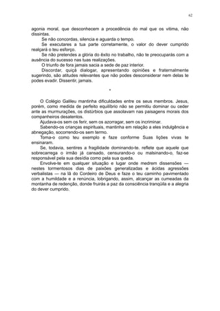 62

agonia moral, que desconhecem a procedência do mal que os vitima, não
dissintas.
Se não concordas, silencia e aguarda o tempo.
Se executares a tua parte corretamente, o valor do dever cumprido
realçará o teu esforço.
Se não pretendes a glória do êxito no trabalho, não te preocuparás com a
ausência do sucesso nas tuas realizações.
O triunfo de fora jamais sacia a sede de paz interior.
Discordar, quiçá dialogar, apresentando opiniões e fraternalmente
sugerindo, são atitudes relevantes que não podes desconsiderar nem delas te
podes evadir. Dissentir, jamais.
*
O Colégio Galileu mantinha dificuldades entre os seus membros. Jesus,
porém, como medida de perfeito equilíbrio não se permitiu dominar ou ceder
ante as murmurações, os distúrbios que assolavam nas paisagens morais dos
companheiros desatentos.
Ajudava-os sem os ferir, sem os azorragar, sem os incriminar.
Sabendo-os crianças espirituais, mantinha em relação a eles indulgência e
abnegação, socorrendo-os sem termo.
Toma-o como teu exemplo e faze conforme Suas lições vivas te
ensinaram.
Se, todavia, sentires a fragilidade dominando-te. reflete que aquele que
sobrecarrega o irmão já cansado, censurando-o ou malsinando-o, faz-se
responsável pela sua desídia como pela sua queda.
Envolve-te em qualquer situação e lugar onde medrem dissensões —
nestes tormentosos dias de paixões generalizadas e ácidas agressões
verbalistas — na lã do Cordeiro de Deus e faze o teu caminho pavimentado
com a humildade e a renúncia, lobrigando, assim, alcançar as cumeadas da
montanha de redenção, donde fruirás a paz da consciência tranqüila e a alegria
do dever cumprido.

 