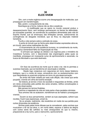 63

30
ELES VIVEM
Sim, com a morte orgânica ocorre uma desagregação de moléculas, que
prosseguem em transformação.
Não, porém, o aniquilamento da vida.
Desintegra-se a forma, todavia não se dilui a essência.
A modificação que se opera no mundo corporal produz o
desaparecimento físico, sem embargo permanecem os liames da afetividade,
as evocações queridas, as ocorrências do quotidiano alimentadas pela vida do
Espírito imortal, que se emancipou das limitações carnais, sobrevivendo às
contingências do desgaste inevitável, que se finou na disjunção material
transitória.
Triunfa a vida sempre sobre a extinção do corpo.
A porta do túmulo que se fecha para determinadas expressões abre-se,
em triunfo, para outras realizações da vida.
O encerramento de uma existência humana, no cometimento da morte,
equivaleria a lamentável falha da Organização da Vida.
O princípio que agrega as células e as organiza para o ministério da
investidura humana, com o desconectar das engrenagens pelas quais se
manifesta, prossegue em incessante curso de aprimoramento e ascensão, na
busca da felicidade a que está destinado.
*
Em face da ocorrência da morte que te visita o lar, não te permitas a
surpresa insensata, que se transforma em alucinação e rebeldia.
Desde logo conjectura com segurança em torno desse fatalismo
biológico, que é a morte do corpo, armando-te com os esclarecimentos com
que interpretarás os possíveis enigmas em torno do pós-desencarnação.
Se ainda não foste visitado por esta rude aflição, não creias que serás
poupado, vivendo em clima de ilusória exceção.
Se todavia, já sorves o travo da saudade e resguardas as feridas, ainda
em dores produzidas pela partida dos seres amados, retifica conceituações e
reformula observações.
Não penses em termos finalistas.
Examina a majestade da vida em toda parte e faze paralelos otimistas.
Teus amores não se acabaram, transferiram-se de habitat e prosseguem
vivendo.
Ouvem os teus pensamentos, sentem as tuas aspirações, sofrem tuas
revoltas, fruem tuas esperanças, amam-te.
Se os amaste, realmente, não recalcitres em razão da sua partida para
outras dimensões da existência.
Sê-lhes grato pelas horas ditosas que te concederam, pelos sorrisos que
musicaram o lar da tua alma, e, em nome deles, esparze a dádiva da alegria
com outros seres tão sofridos ou mais amargurados do que tu mesmo,
preparando-te a teu turno, para o reencontro, oportunamente
*

 