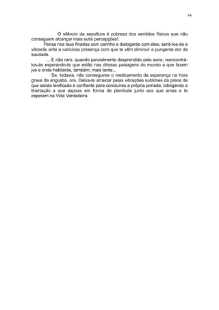 64

O silêncio da sepultura é pobreza dos sentidos físicos que não
conseguem alcançar mais sutis percepções!.
Pensa nos teus finados com carinho e dialogarás com eles, senti-los-ás e
vibrarás ante a cariciosa presença com que te vêm diminuir a pungente dor da
saudade.
... E não raro, quando parcialmente desprendido pelo sono, reencontrálos-ás esperando-te que estão nas ditosas paisagens do mundo a que fazem
jus e onde habitarás, também, mais tarde...
Se, todavia, não conseguires o medicamento da esperança na hora
grave da angústia, ora. Deixa-te arrastar pelas vibrações sublimes da prece de
que sairás lenificado e confiante para concluíres a própria jornada, lobrigando a
libertação a que aspiras em forma de plenitude junto aos que amas e te
esperam na Vida Verdadeira.

 