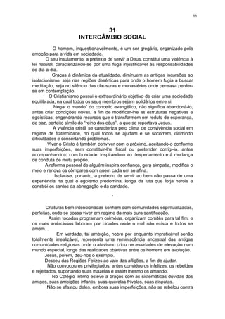 66

31
INTERCÂMBIO SOCIAL
O homem, inquestionavelmente, é um ser gregário, organizado pela
emoção para a vida em sociedade.
O seu insulamento, a pretexto de servir a Deus. constitui uma violência à
lei natural, caracterizando-se por uma fuga injustificável às responsabilidades
do dia-a-dia.
Graças à dinâmica da atualidade, diminuem as antigas incursões ao
isolacionismo, seja nas regiões desérticas para onde o homem fugia a buscar
meditação, seja no silêncio das clausuras e monastérios onde pensava perderse em contemplação.
O Cristianismo possui o extraordinário objetivo de criar uma sociedade
equilibrada, na qual todos os seus membros sejam solidários entre si.
Negar o mundo” do conceito evangélico, não significa abandoná-lo,
antes criar condições novas, a fim de modificar-lhe as estruturas negativas e
egoísticas, engendrando recursos que o transformem em reduto de esperança,
de paz, perfeito símile do “reino dos céus”, a que se reportava Jesus.
A vivência cristã se caracteriza pelo clima de convivência social em
regime de fraternidade, no qual todos se ajudam e se socorrem, dirimindo
dificuldades e consertando problemas.
Viver o Cristo é também conviver com o próximo, aceitando-o conforme
suas imperfeições, sem constituir-lhe fiscal ou pretender corrigi-lo, antes
acompanhando-o com bondade, inspirando-o ao despertamento e à mudança
de conduta de motu proprio.
A reforma pessoal de alguém inspira confiança, gera simpatia, modifica o
meio e renova os cômpares com quem cada um se afina.
Isolar-se, portanto, a pretexto de servir ao bem não passa de uma
experiência na qual o egoísmo predomina, longe da luta que forja heróis e
constrói os santos da abnegação e da caridade.
*
Criaturas bem intencionadas sonham com comunidades espiritualizadas,
perfeitas, onde se possa viver em regime da mais pura santificação.
Assim tocadas programam colméias, organizam comitês para tal fim, e
os mais ambiciosos laboram por cidades onde o mal não exista e todos se
amem. .
Em verdade, tal ambição, nobre por enquanto impraticável senão
totalmente irrealizável, representa uma reminiscência ancestral das antigas
comunidades religiosas onde o atavismo criou necessidades de elevação num
mundo especial, longe das realidades objetivas entre os homens em evolução.
Jesus, porém, deu-nos o exemplo.
Desceu das Regiões Felizes ao vale das aflições, a fim de ajudar.
Não convocou os privilegiados, antes convidou os infelizes, os rebeldes
e rejeitados, suportando suas mazelas e assim mesmo os amando.
No Colégio íntimo esteve a braços com as sistemáticas dúvidas dos
amigos, suas ambições infantis, suas querelas frívolas, suas disputas.
Não se afastou deles, embora suas imperfeições, não se rebelou contra

 